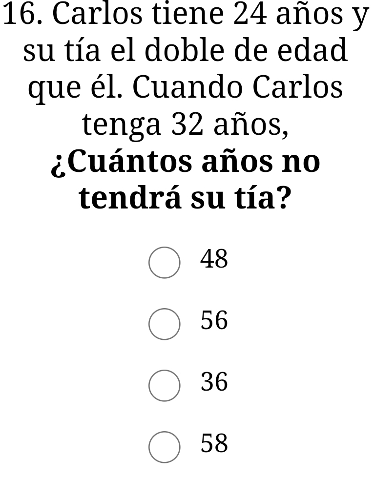 Carlos tiene 24 años y
su tía el doble de edad
que él. Cuando Carlos
tenga 32 años,
¿Cuántos años no
tendrá su tía?
48
56
36
58