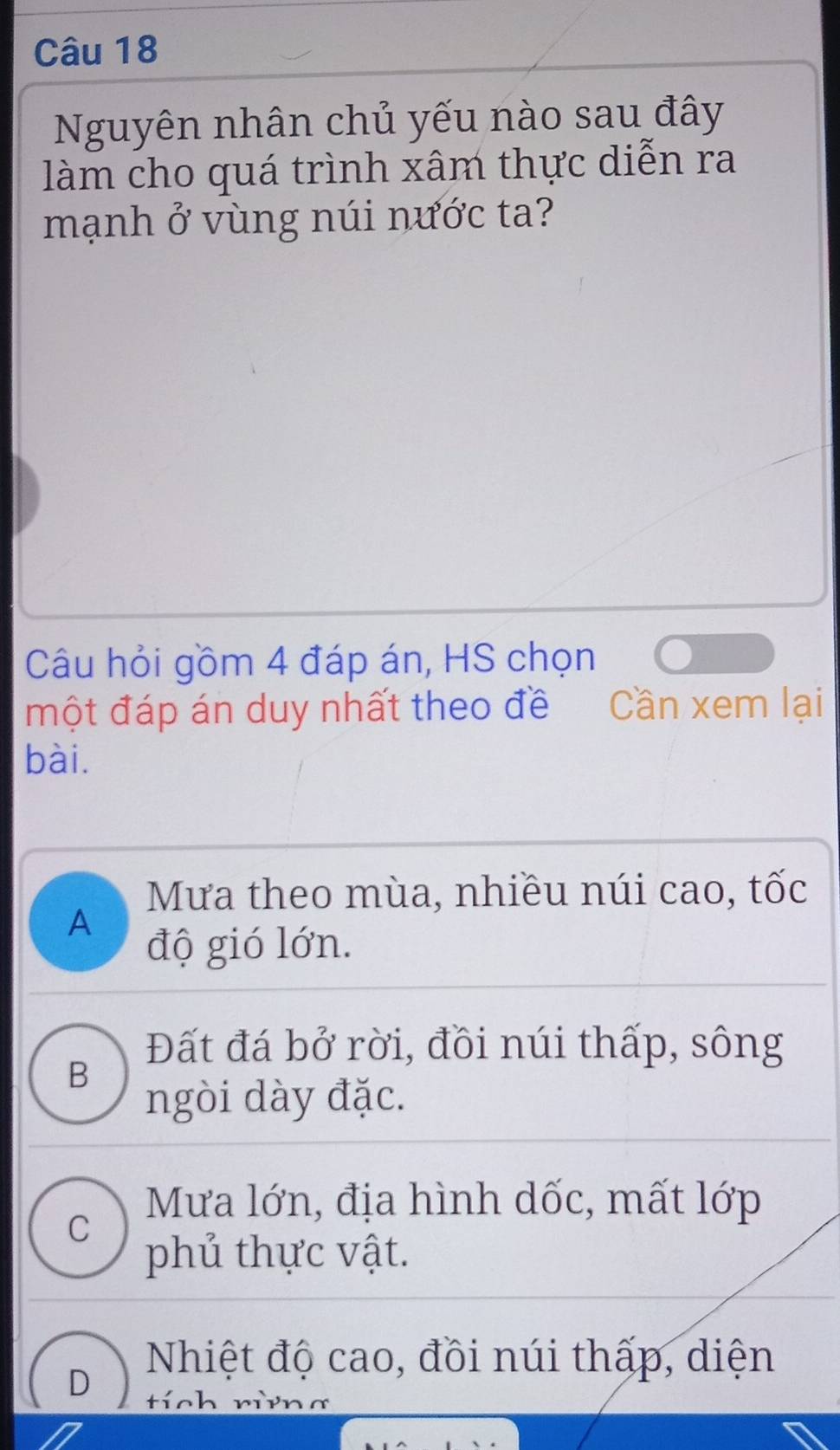 Nguyên nhân chủ yếu nào sau đây
làm cho quá trình xâm thực diễn ra
mạnh ở vùng núi nước ta?
Câu hỏi gồm 4 đáp án, HS chọn
một đáp án duy nhất theo đề Cần xem lại
bài.
Mưa theo mùa, nhiều núi cao, tốc
A độ gió lớn.
Đất đá bở rời, đồi núi thấp, sông
B
ngòi dày đặc.
Mưa lớn, địa hình dốc, mất lớp
C
phủ thực vật.
D
Nhiệt độ cao, đồi núi thấp, diện