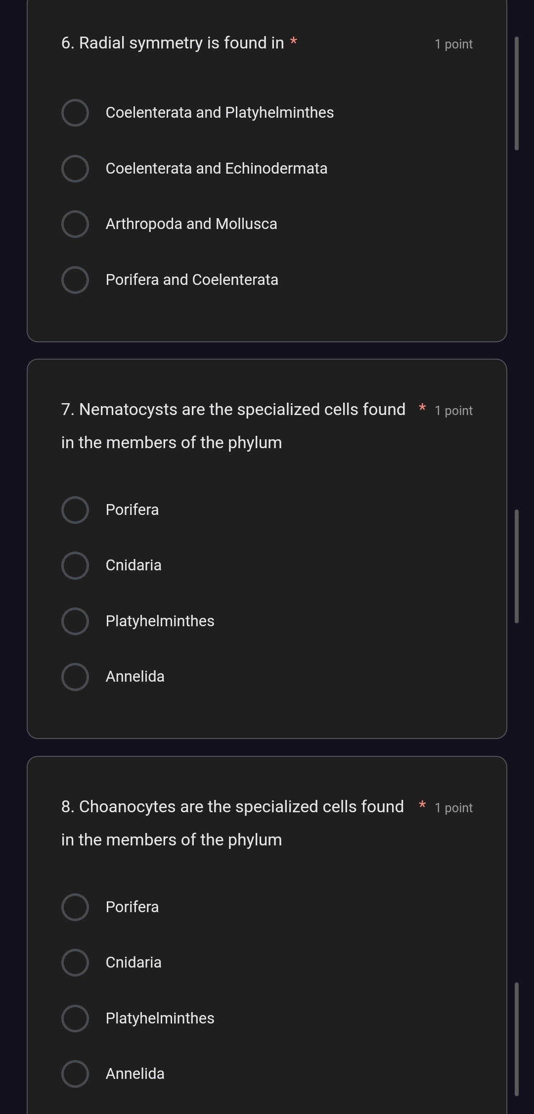 Radial symmetry is found in * 1 point
Coelenterata and Platyhelminthes
Coelenterata and Echinodermata
Arthropoda and Mollusca
Porifera and Coelenterata
7. Nematocysts are the specialized cells found * 1 point
in the members of the phylum
Porifera
Cnidaria
Platyhelminthes
Annelida
8. Choanocytes are the specialized cells found * 1 point
in the members of the phylum
Porifera
Cnidaria
Platyhelminthes
Annelida