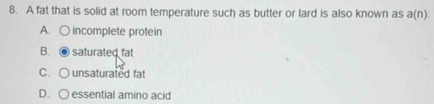 A fat that is solid at room temperature such as butter or lard is also known as a(n)
A. incomplete protein
B. saturated fat
C. unsaturated fat
D. ○ essential amino acid