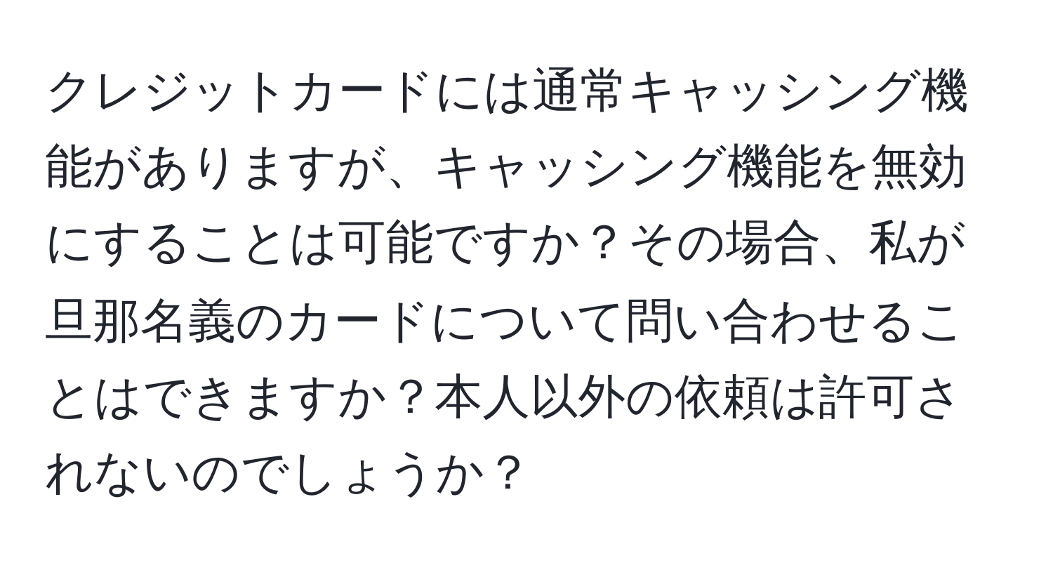 クレジットカードには通常キャッシング機能がありますが、キャッシング機能を無効にすることは可能ですか？その場合、私が旦那名義のカードについて問い合わせることはできますか？本人以外の依頼は許可されないのでしょうか？