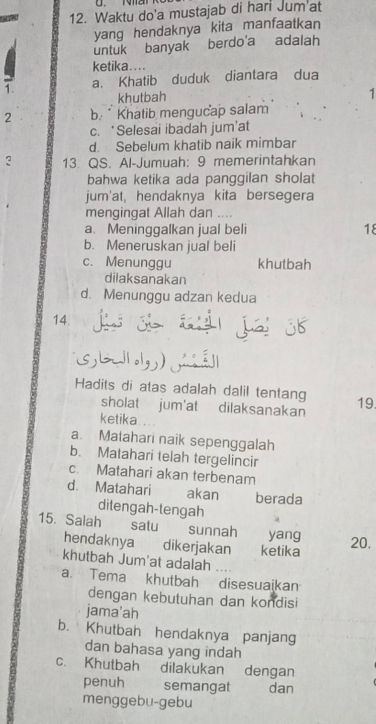 Waktu do'a mustajab di hari Jum at
yang hendaknya kita manfaatkan
untuk banyak berdo'a adalah
ketika....
a. Khatib duduk diantara dua
khutbah
1
2 b. Khatib mengucap salam
c. ‘Selesai ibadah jum’at
d. Sebelum khatib naik mimbar
3 13. QS. Al-Jumuah: 9 memerintahkan
bahwa ketika ada panggilan sholat
jum'at, hendaknya kita bersegera
mengingat Allah dan ...
a. Meninggalkan jual beli 18
b. Meneruskan jual beli
c. Menunggu khutbah
dilaksanakan
d. Menunggu adzan kedua
14.
Hadits di atas adalah dalil tentang 19
sholat jum'at dilaksanakan
ketika
a. Matahari naik sepenggalah
b. Matahari telah tergelincir
c. Matahari akan terbenam
d. Matahari akan berada
ditengah-tengah
15. Salah satu sunnah yang 20.
hendaknya dikerjakan ketika
khutbah Jum'at adalah
a. Tema khutbah disesuaikan
dengan kebutuhan dan kondisi
jama’ah
b. Khutbah hendaknya panjang
dan bahasa yang indah
c. Khutbah dilakukan dengan
penuh semangat dan
menggebu-gebu