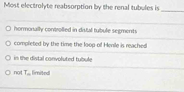 Most electrolyte reabsorption by the renal tubules is_
hormonally controlled in distal tubule segments
completed by the time the loop of Henle is reached
in the distal convoluted tubule
not T_m limited