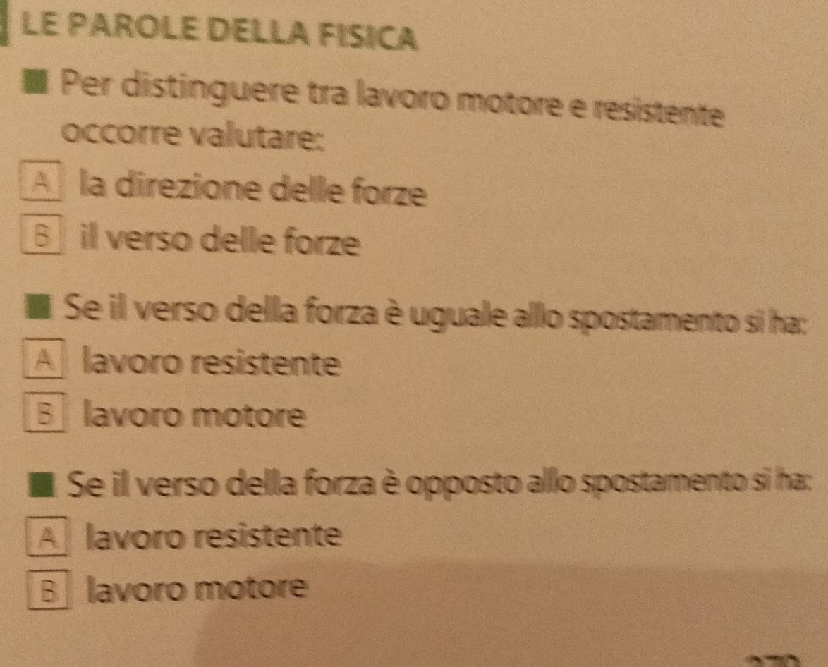 LE PAROLE DELLA FISICA
Per distinguere tra lavoro motore e resistente
occorre valutare:
A la direzione delle forze
B il verso delle forze
Se il verso della forza è uguale allo spostamento si ha:
A lavoro resistente
B lavoro motore
Se il verso della forza è opposto allo spostamento si ha:
A lavoro resistente
B lavoro motore