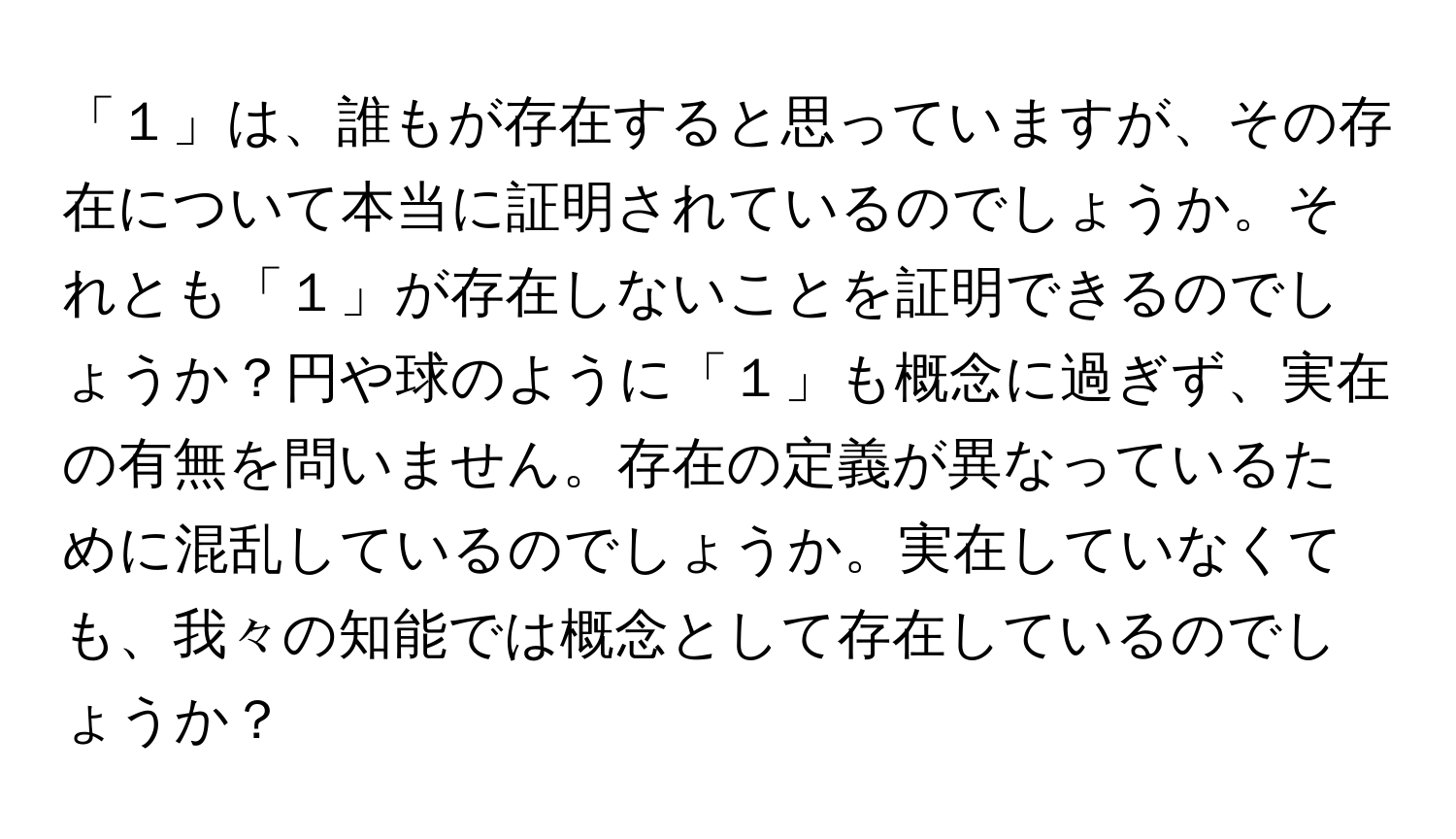 「１」は、誰もが存在すると思っていますが、その存在について本当に証明されているのでしょうか。それとも「１」が存在しないことを証明できるのでしょうか？円や球のように「１」も概念に過ぎず、実在の有無を問いません。存在の定義が異なっているために混乱しているのでしょうか。実在していなくても、我々の知能では概念として存在しているのでしょうか？