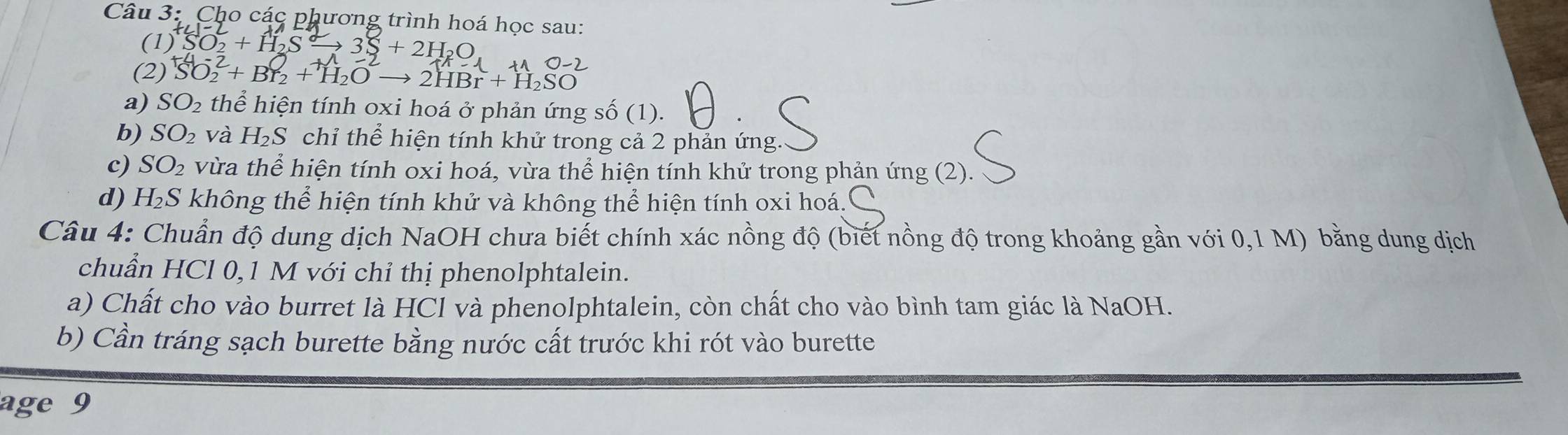 Cho các phương trình hoá học sau: 
(1) SO_2+H_2S 3S+2H_2C
(2) SO + Br₂ + H₂O → 2HBr + H₂SO
a) SO_2 thể hiện tính oxi hoá ở phản ứng số (1). 
b) SO_2 và H_2S chỉ thể hiện tính khử trong cả 2 phản ứng. 
c) SO_2 vừa thể hiện tính oxi hoá, vừa thể hiện tính khử trong phản ứng (2). 
d) H_2S không thể hiện tính khử và không thể hiện tính oxi hoá. 
Câu 4: Chuẩn độ dung dịch NaOH chưa biết chính xác nồng độ (biết nồng độ trong khoảng gần với 0,1 M) bằng dung dịch 
chuẩn HCl 0,1 M với chỉ thị phenolphtalein. 
a) Chất cho vào burret là HCl và phenolphtalein, còn chất cho vào bình tam giác là NaOH. 
b) Cần tráng sạch burette bằng nước cất trước khi rót vào burette 
age 9