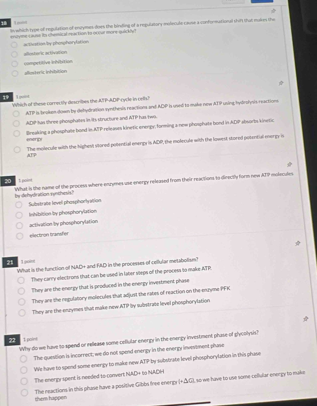 18 1 point
In which type of regulation of enzymes does the binding of a regulatory molecule cause a conformational shift that makes the
enzyme cause its chemical reaction to occur more quickly?
activation by phosphorylation
allosteric activation
competitive inhibition
allosteric inhibition
19 1 point
Which of these correctly describes the ATP-ADP cycle in cells?
ATP is broken down by dehydration synthesis reactions and ADP is used to make new ATP using hydrolysis reactions
ADP has three phosphates in its structure and ATP has two.
Breaking a phosphate bond in ATP releases kinetic energy; forming a new phosphate bond in ADP absorbs kinetic
energy
The molecule with the highest stored potential energy is ADP, the molecule with the lowest stored potential energy is
ATP
20 1 point
What is the name of the process where enzymes use energy released from their reactions to directly form new ATP molecules
by dehydration synthesis?
Substrate level phosphorlyation
Inhibition by phosphorylation
activation by phosphorylation
electron transfer
21 1 point
What is the function of NAD+ and FAD in the processes of cellular metabolism?
They carry electrons that can be used in later steps of the process to make ATP.
They are the energy that is produced in the energy investment phase
They are the regulatory molecules that adjust the rates of reaction on the enzyme PFK
They are the enzymes that make new ATP by substrate level phosphorylation
22 1 point
Why do we have to spend or release some cellular energy in the energy investment phase of glycolysis?
The question is incorrect; we do not spend energy in the energy investment phase
We have to spend some energy to make new ATP by substrate level phosphorylation in this phase
The energy spent is needed to convert NAD+ to NADH
The reactions in this phase have a positive Gibbs free energy (+△ G) ), so we have to use some cellular energy to make
them happen