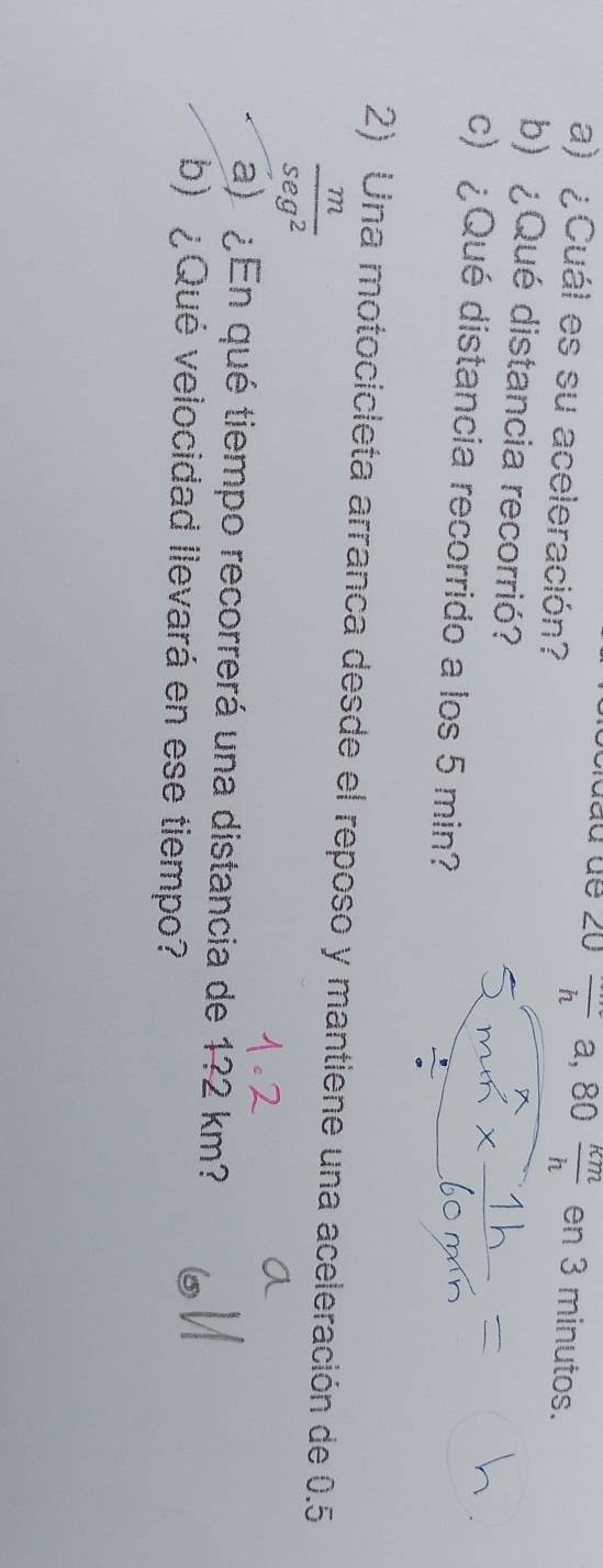 ∠ U frac ha,80 km/h  en 3 minutos. 
a) ¿Cuál es su aceleración? 
b) ¿ Qué distancia recorrió? 
c) ¿Qué distancia recorrido a los 5 min? 
2) Una motocicleta arranca desde el reposo y mantiene una aceleración de 0.5
 m/sec^2 
a)¿En qué tiempo recorrerá una distancia de 1? 2 km? 
b) ¿Qué velocidad llevará en ese tiempo?