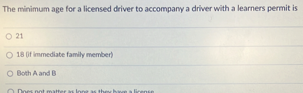 The minimum age for a licensed driver to accompany a driver with a learners permit is
21
18 (if immediate family member)
Both A and B
Does not matter as long as they have a license