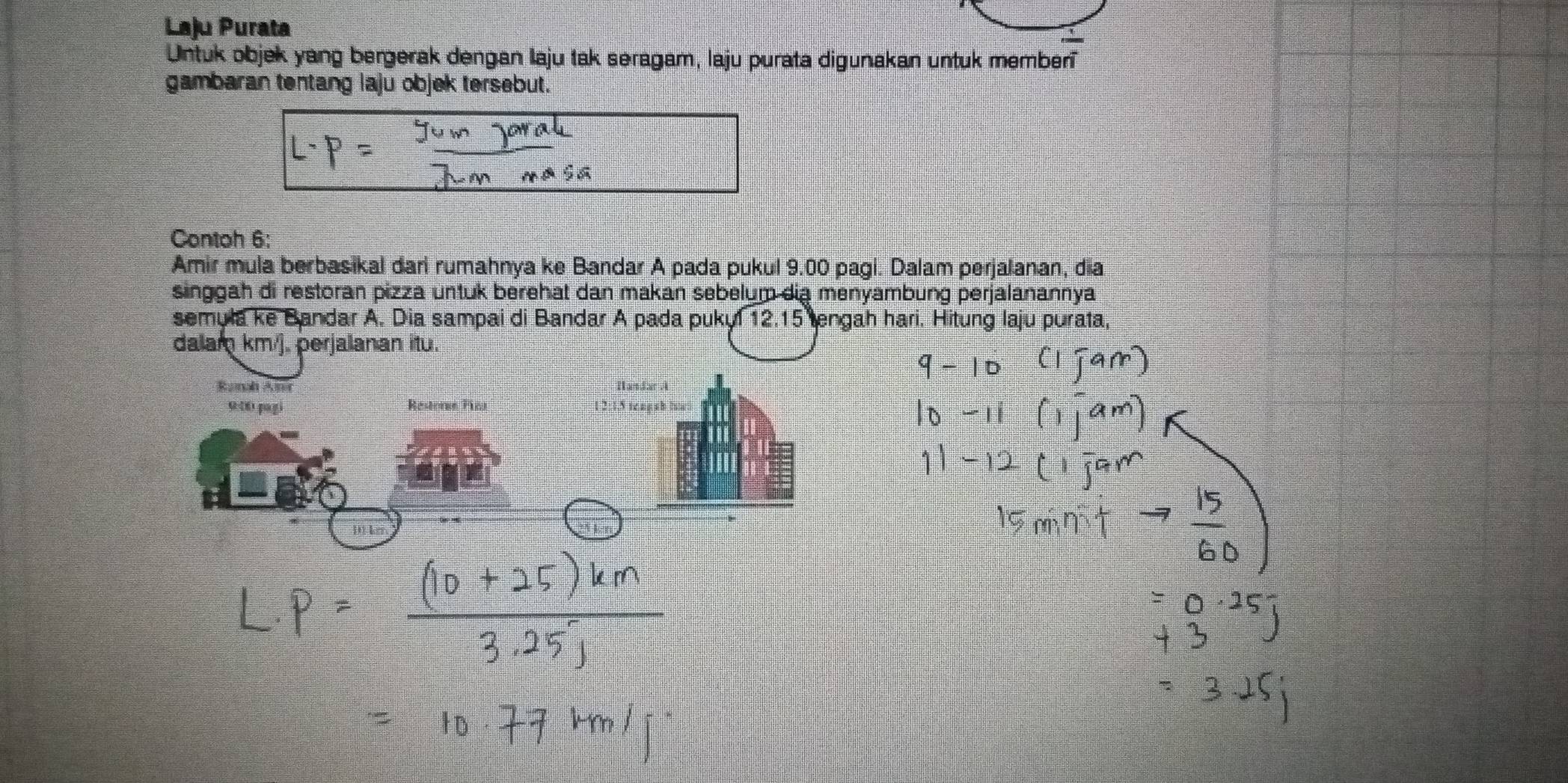 Laju Purata 
Untuk objek yang bergerak dengan laju tak seragam, laju purata digunakan untuk memberi 
gambaran tentang laju objek tersebut. 
Contoh 6: 
Amir mula berbasikal dari rumahnya ke Bandar A pada pukul 9.00 pagi. Dalam perjalanan, dia 
singgah di restoran pizza untuk berehat dan makan sebelum dia menyambung perjalanannya 
semula ke Bandar A. Dia sampai di Bandar A pada pukyl 12.15 tengah hari. Hitung laju purata, 
dalam km/j, perjalanan itu. 
Ranah Aner 
9:06 pagi Restors Fic 12:1.5 tcng ab iuat 
D1 ker