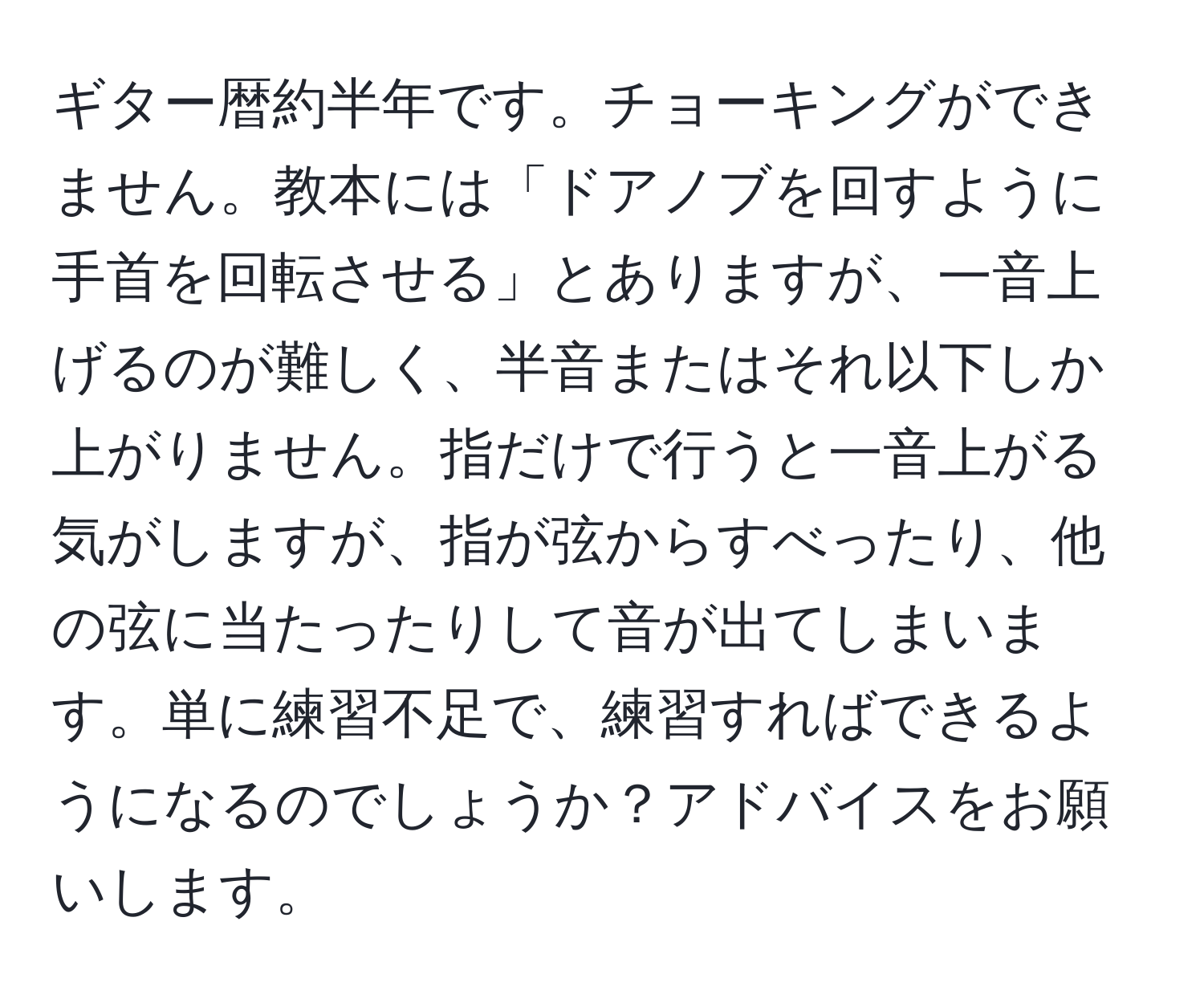 ギター暦約半年です。チョーキングができません。教本には「ドアノブを回すように手首を回転させる」とありますが、一音上げるのが難しく、半音またはそれ以下しか上がりません。指だけで行うと一音上がる気がしますが、指が弦からすべったり、他の弦に当たったりして音が出てしまいます。単に練習不足で、練習すればできるようになるのでしょうか？アドバイスをお願いします。