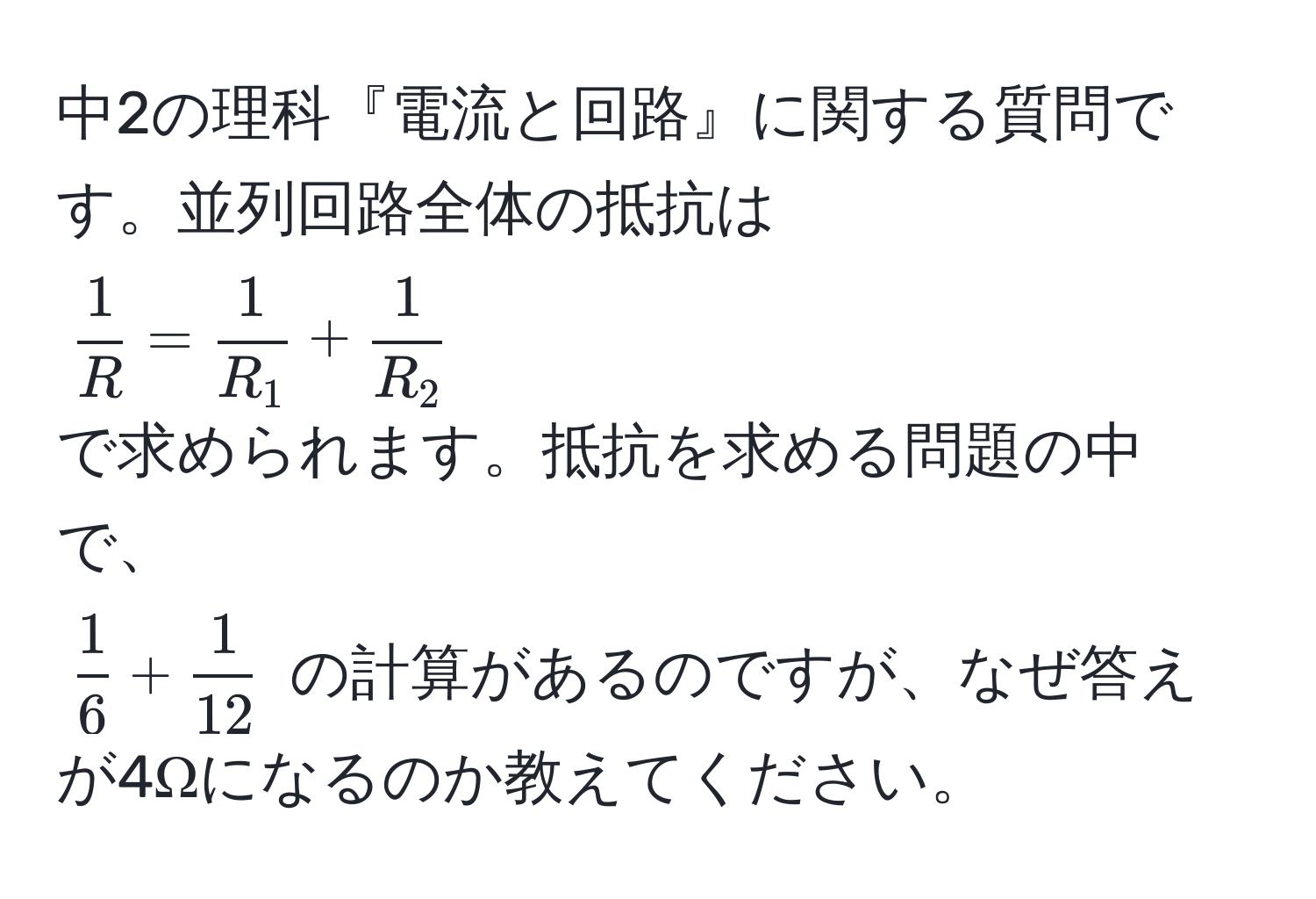 中2の理科『電流と回路』に関する質問です。並列回路全体の抵抗は  
( 1/R  =  1/R_1  +  1/R_2 )  
で求められます。抵抗を求める問題の中で、  
( 1/6  +  1/12 ) の計算があるのですが、なぜ答えが4Ωになるのか教えてください。