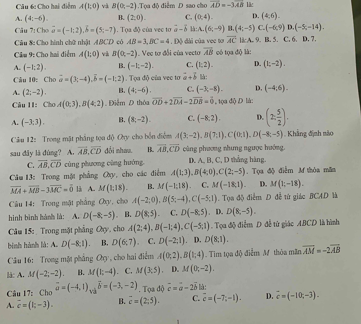 Cho hai điểm A(1;0) và B(0;-2).Tọa độ điểm D sao cho vector AD=-3vector AB là:
D.
A. (4;-6). B. (2;0). C. (0;4). (4;6).
Câu 7: Cho vector a=(-1;2),vector b=(5;-7). Tọa độ của vec tơ vector a-vector b là: A. (6;-9) B. (4;-5) C.(-6;9) D. (-5;-14).
Câu 8: Cho hình chữ nhật ABCD có AB=3,BC=4. Độ dài của vec tơ vector AC là:A. 9. B. 5. C. 6. D. 7.
Câu 9: Cho hai điểm A(1;0) và B(0;-2). Vec tơ đối của vectơ vector AB có tọa độ là:
A. (-1;2). (-1;-2). C. (1;2). D. (1;-2).
B.
Câu 10: Cho vector a=(3;-4),vector b=(-1;2). Tọa độ của vec tơ vector a+vector b là:
C.
A. (2;-2). (4;-6). (-3;-8). D. (-4;6).
B.
Câu 11: Cho A(0;3),B(4;2).  Điểm D thỏa vector OD+2vector DA-2vector DB=vector 0 , tọa độ D là:
A. (-3;3). (8;-2). (-8;2). (2; 5/2 ).
B.
C.
D.
Câu 12: Trong mặt phẳng tọa độ Oxy cho bốn điểm A(3;-2),B(7;1),C(0;1),D(-8;-5). Khẳng định nào
sau đây là đúng? A. vector AB,vector CD đối nhau. B. vector AB,vector CD cùng phương nhưng ngược hướng.
C. vector AB,vector CD cùng phương cùng hướng. D. A, B, C, D thẳng hàng.
Câu 13: Trong mặt phẳng Oxy, cho các điểm A(1;3),B(4;0),C(2;-5). Tọa độ điểm M thỏa mãn
vector MA+vector MB-3vector MC=vector 0 là A. M(1;18). B. M(-1;18). C. M(-18;1). D. M(1;-18).
Câầu 14: Trong mặt phẳng Oxy, cho A(-2;0),B(5;-4),C(-5;1). Tọa độ điểm D đề tứ giác BCAD là
hình bình hành là: A. D(-8;-5) B. D(8;5). C. D(-8;5). D. D(8;-5).
Câu 15:  Trong mặt phẳng Oxy, cho A(2;4),B(-1;4),C(-5;1). Tọa độ điểm D để tứ giác ABCD là hình
bình hành là: A. D(-8;1). B. D(6;7). C. D(-2;1) D. D(8;1).
Câu 16: Trong mặt phẳng Oxy , ho hai điểm A(0;2),B(1;4). Tìm tọa độ điểm M thỏa mãn vector AM=-2vector AB
là: A. M(-2;-2). B. M(1;-4) 、 C. M(3;5) D. M(0;-2).
Câu 17: Cho vector a=(-4,1)_Vavector b=(-3,-2). Tọa độ vector c=vector a-2vector b là:
A. vector c=(1;-3).
B. vector c=(2;5). C. vector c=(-7;-1). D. vector c=(-10;-3).