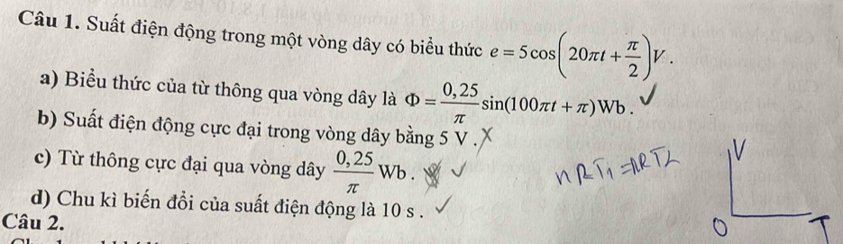 Suất điện động trong một vòng dây có biểu thức e=5cos (20π t+ π /2 )V. 
a) Biểu thức của từ thông qua vòng dây là Phi = (0,25)/π  sin (100π t+π )Wb. 
b) Suất điện động cực đại trong vòng dây bằng 5 V. 
c) Từ thông cực đại qua vòng dây  (0,25)/π  Wb. 
d) Chu kì biến đổi của suất điện động là 10 s. 
Câu 2.