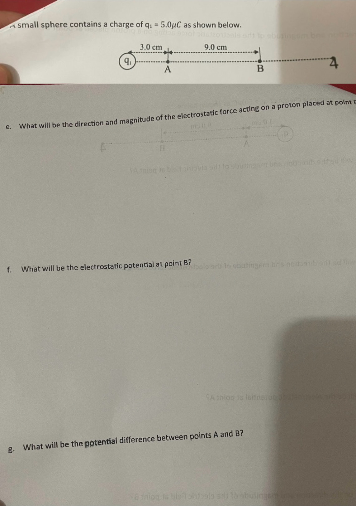 A small sphere contains a charge of q_1=5.0mu C as shown below.
3.0 cm 9.0 cm
A
B
4
e. What will be the dde of the electrostatic force acting on a proton placed at point 
f. What will be the electrostatic potential at point B? 
g. What will be the potential difference between points A and B? 
(ó bu ingem u ano