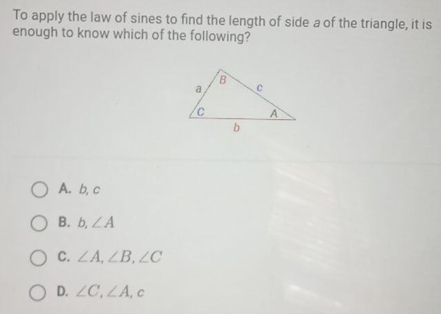 To apply the law of sines to find the length of side a of the triangle, it is
enough to know which of the following?
A. b, c
B. b, ∠ A
C. ∠ A, ∠ B, ∠ C
D. ∠ C, ∠ A, c