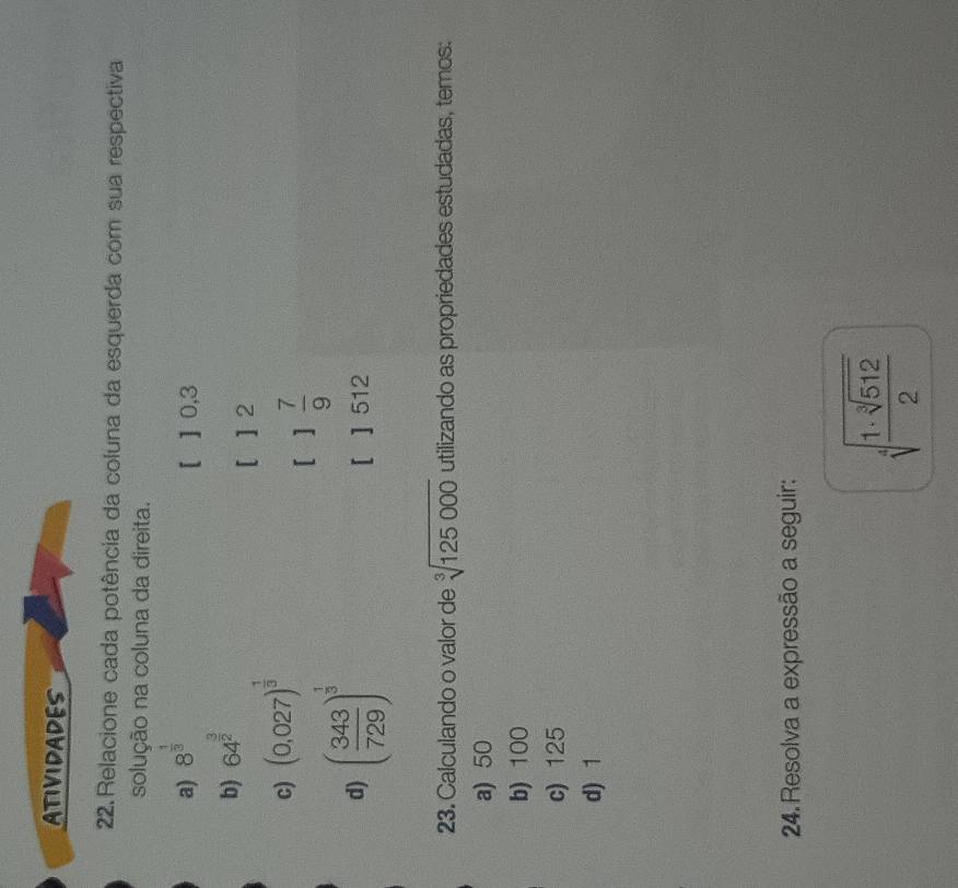 ATIVIDADES 
22.Relacione cada potência da coluna da esquerda com sua respectiva 
solução na coluna da direita. 
a) 8^(frac 1)3
[ ] 0,3
b) 64^(frac 3)2
[ ] 2
c) (0,027)^ 1/3 
[ 1 7/9 
d) ( 343/729 )^ 1/3  [ ] 512
23. Calculando o valor de sqrt[3](125000) utilizando as propriedades estudadas, temos: 
a) 50
b) 100
c) 125
d) 1
24. Resolva a expressão a seguir:
sqrt[4](frac 1· sqrt [3]512)2