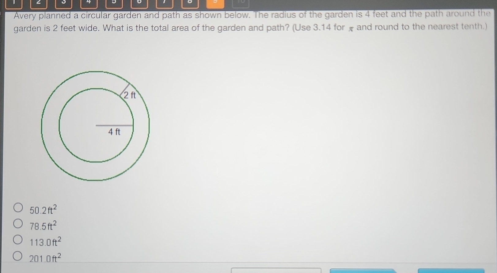 < 。
Avery planned a circular garden and path as shown below. The radius of the garden is  4 feet and the path around the
garden is 2 feet wide. What is the total area of the garden and path? (Use 3.14 for x and round to the nearest tenth.)
50.2ft^2
78.5ft^2
113.0ft^2
201.0ft^2