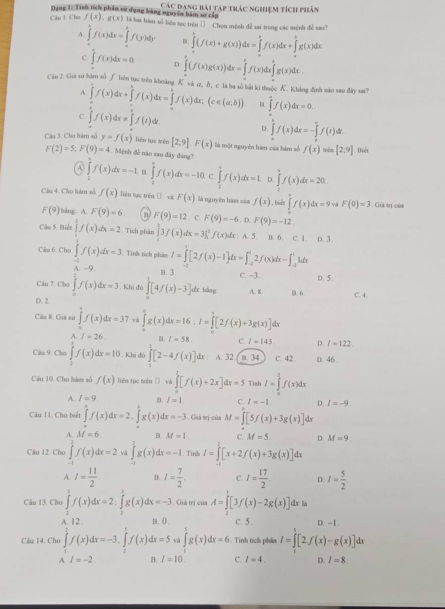 Các đạng bài tập trác nghiệm tích phân
Dạng 1: Tinh tích phân sử dụng bảng nguyên hàm sơ cấp
Câu I. Cho f(x),g(x) là hai hàm số liên tục trên Đ . Chọn mệnh đề sai trong các mệnh đề sau?
A. ∈tlimits _a^(bf(x)dx=∈tlimits _a^bf(y)dy B. ∈tlimits _a^b(f(x)+g(x))dx=∈tlimits _a^bf(x)dx+∈tlimits _a^bg(x)dx.
C. ∈tlimits _a^af(x)dx=0. D. ∈tlimits _a^b(f(x)g(x))dx=∈tlimits _a^bf(x)dx∈tlimits _a^bg(x)dx.
Câu 2. Giả sử hàm số ƒ liên tục trên khoàng K và α, b, c là ba số bắt ki thuộc K. Khẳng định nào sau đây sai?
A. ∈tlimits f(x)dx+∈tlimits f(x)dx=∈tlimits _a^bf(x)dx;(c∈ (a;b)). B. ∈tlimits ^)f(x)dx=0...
C. ∈tlimits _a^(bf(x)dx!= ∈tlimits _a^bf(t)dt
D. ∈tlimits _a^bf(x)dx=-∈tlimits _b^af(t)dt.
Câu 3. Cho hàm số y=f(x) liên tục trên [2;9].F(x) là một nguyên hàm của hàm số f(x) trên [2;9]. Biết
F(2)=5;F(9)=4. Mệnh đề nào sau đây đúng?
A ∈t f(x)dx=-1. B. ∈tlimits _2^9f(x)dx=-10. C. ∈tlimits _2^7f(x)dx=1. D. ∈tlimits _2^7f(x)dx=20..
2
Câu 4. Cho hàm số f(x) liên tục trên ī và F(x) là nguyên hàm của f(x) , biết ∈tlimits _0^9f(x)dx=9 và F(0)=3 Giả trị của
F(9) bằng: A. F(9)=6. B F(9)=12. C. F(9)=-6 F(9)=-12.
Câu 5. Biết ∈tlimits ^2)f(x)dx=2. Tích phân ∈tlimits _1^(23f(x)dx=3∈t _1^2f(x) : : A. 5. B. 6. C. 1. D. 3.
Câu 6. Cho ∈tlimits _Aendarray) beginarrayr 1 -2endarray ^1f(x)dx=3. Tính tích phân I=∈tlimits _(-2)^1[2f(x)-1]dx=∈t _(-2)^12f(x)dx-∈t _(-2)^11dx
B. 3. C. −3 . D. 5.
Câu 7. Cho ∈tlimits _0^(2f(x)dx=3. Khi đó ∈tlimits _0^2[4f(x)-3] dx bàng: A. 8. B. 6.
D. 2. C. 4.
Câu 8. Giả sử ∈tlimits _0^9f(x)dx=37 và ∈tlimits _0^0g(x)dx=16;I=∈tlimits _0^9[2f(x)+3g(x)] lx
A. I=26.
B. I=58. C. I=143. D. I=122.
Câu 9. Cho ∈tlimits _2^5f(x)dx=10. Khi đó ∈tlimits [2-4f(x)] dx : A. 32 B. 34 C. 42 . D. 46 .
Câu 10. Cho hàm số f(x) liên tục trên ī và ∈tlimits _0^2[f(x)+2x]dx=5 Tinh I=∈tlimits _0^2f(x)dx
A. I=9
B. I=1. C. I=-1. D. I=-9.
Câu II. Cho biết ∈tlimits ^b)f(x)dx=2,∈tlimits _a^(bg(x)dx=-3. Giá trị của M=∈tlimits [5f(x)+3g(x)] dx
A. M=6. B. M=1. C. M=5. D. M=9.
Câu 12. Cho ∈tlimits _(-1)^2f(x)dx=2 và ∈tlimits _0^2g(x)dx=-1. Tinh I=∈tlimits [x+2f(x)+3g(x)]dx
A. I=frac 11)2. B. I= 7/2 . C. I= 17/2 . D. I= 5/2 
Câu 13. Cho ∈tlimits _2^3f(x)dx=2;∈tlimits _2^3g(x)dx=-3. Giá trị của A=∈t [3f(x)-2g(x)]d 1 là
A. 12 . B. () C. 5 . D. -1.
Câu 14. Cho ∈tlimits _1^2f(x)dx=-3,∈tlimits _2^5f(x)dx=5 và ∈tlimits _1^5g(x)dx=6. Tinh tích phân I=∈t [2.f(x)-g(x)] dx
A. 1-2
B. I=10. C. I=4. D. I=8.
