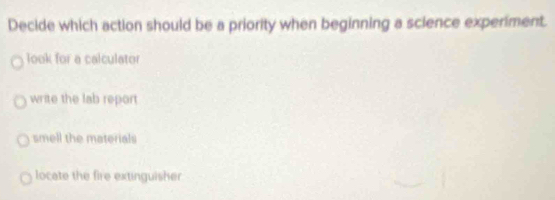 Decide which action should be a priority when beginning a sclence experiment.
look for a calculator
write the lab report
smell the materials
locate the fire extinguisher