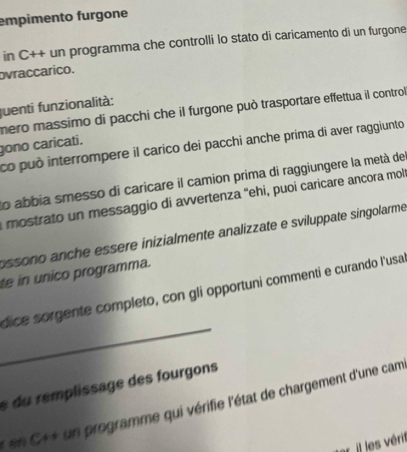 empimento furgone 
in C++ un programma che controlli lo stato di caricamento di un furgone 
ovraccarico. 
juenti funzionalità: 
mero massimo di pacchi che il furgone può trasportare effettua il control 
gono caricati. co può interrompere il carico dei pacchi anche prima di aver raggiunto 
lo abbia smesso di caricare il camion prima di raggiungere la metà de 
mostrato un messaggio di avvertenza “ehi, puoi caricare ancora mol 
ossono anche essere inizialmente analizzate e sviluppate singolarme 
te in unico programma. 
_ 
dice sorgente completo, con gli opportuni commenti e curando l'usa 
s du remplissage des fourgons 
* en C*+ un programme qui vérifie l'état de chargement d'une cam 
ar il les vérit