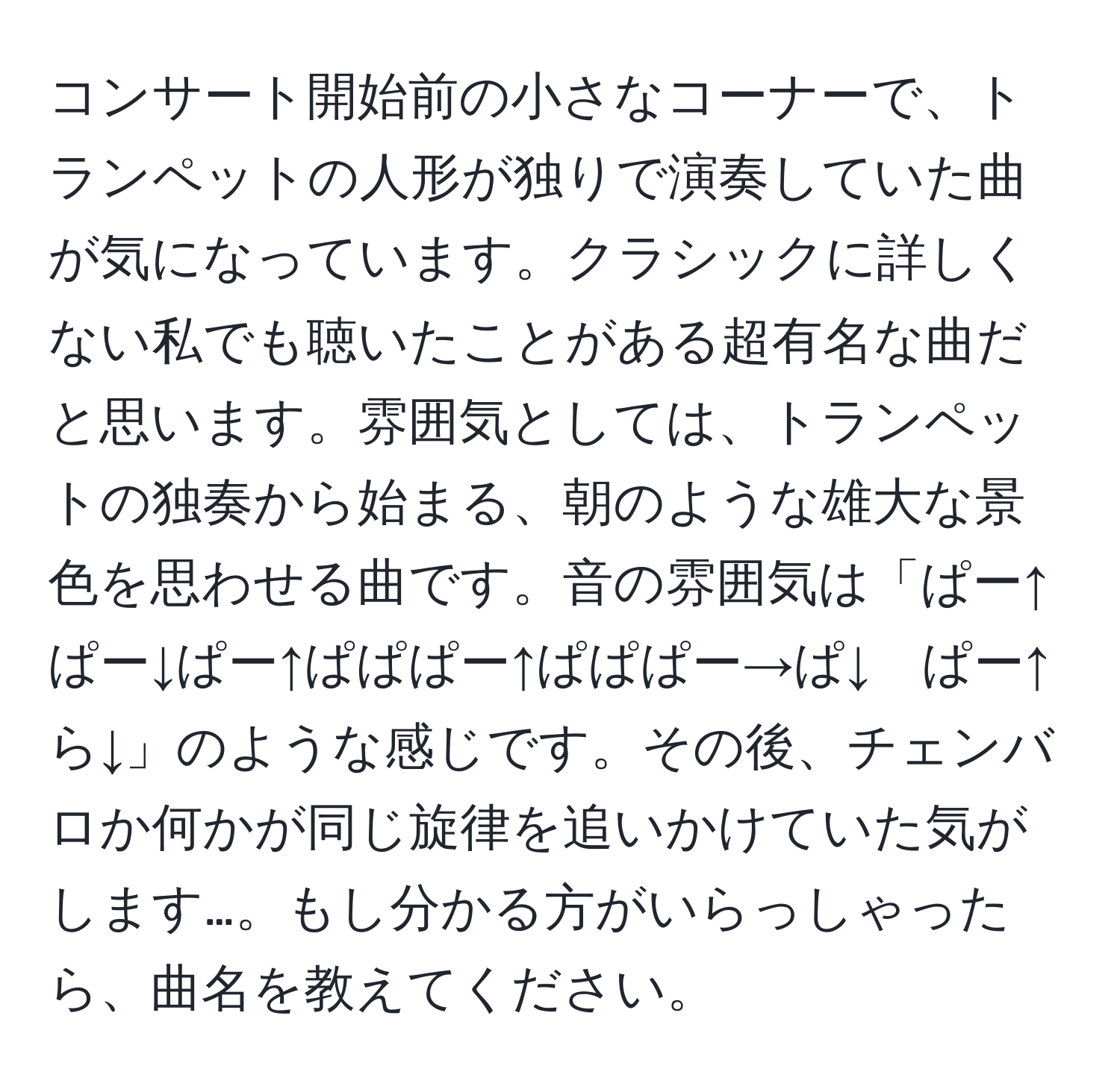 コンサート開始前の小さなコーナーで、トランペットの人形が独りで演奏していた曲が気になっています。クラシックに詳しくない私でも聴いたことがある超有名な曲だと思います。雰囲気としては、トランペットの独奏から始まる、朝のような雄大な景色を思わせる曲です。音の雰囲気は「ぱー↑ぱー↓ぱー↑ぱぱぱー↑ぱぱぱー→ぱ↓　ぱー↑ら↓」のような感じです。その後、チェンバロか何かが同じ旋律を追いかけていた気がします…。もし分かる方がいらっしゃったら、曲名を教えてください。