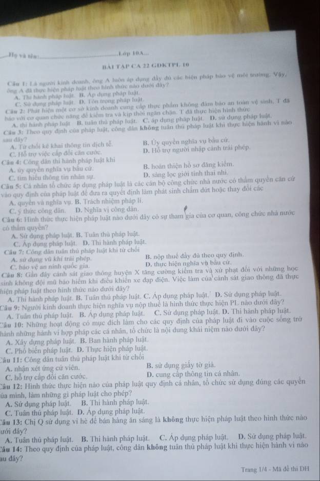 H_0 yà tēn_
Lóp 10A...
BAI TAP CA 22 GDKTP1 10
Cầu 1: Là người kinh doanh, ông A luôn áp dụng đầy đủ các biện pháp bào vệ môi trường, Vậy,
ông A đã thực hiện pháp luật theo hình thức nào dưới đây?
A. Thi hành pháp luật. B. Ap dụng pháp luật.
C. Sử dụng pháp luật D. Tôn trọng pháp luật.
Câu 2: Phát hiện một cơ sở kinh doanh cung cấp thực phẩm không đâm bảo an toàn vệ sinh, T đã
háo với cơ quan chức năng để kiểm tra và kịp thời ngăn chặn. T đã thực hiện hình thức
A. thì hành pháp luật B. tuân thủ pháp luật. C. áp dụng pháp luật. D. sử dụng pháp luật.
Cầu 3: Theo quy định của pháp luật, công dân không tuần thủ pháp luật khi thực hiện hành vì nào
sau dåy?
A. Từ chối kê khai thông tin dịch tễ. B. Ủy quyền nghĩa vụ bầu cử
C. Hỗ trợ việc cấp đổi căn cước. D. Hỗ trợ người nhập cảnh trái phép.
Câu 4: Công dân thi hành pháp luật khi
A. úy quyên nghĩa vụ bầu cử. B. hoàn thiện hồ sơ đăng kiểm.
C. tim hiệu thông tin nhân sự. D. sàng lọc giới tính thai nhì,
Câu 5: Cá nhân tổ chức áp dụng pháp luật là các cần bộ công chức nhà nước có thẩm quyển căn cứ
vào quy định của pháp luật để đưa ra quyết định làm phát sinh chẩm dứt hoặc thay đổi các
A. quyền và nghĩa vụ. B. Trách nhiệm pháp lí.
C. ý thức công dân. D. Nghĩa vị công dân.
Câu 6: Hình thức thực hiện pháp luật nào dưới đây có sự tham gia của cơ quan, công chức nhà nước
có thắm quyền?
A. Sử dụng pháp luật. B. Tuân thủ pháp luật.
C. Áp dụng pháp luật. D. Thi hành pháp luật.
Cầu 7: Công dân tuần thủ pháp luật khi từ chối
A. sử dụng vũ khi trải phép. B. nộp thuế đầy đú theo quy định.
C. báo vệ an ninh quốc gia. D. thực hiện nghĩa và bầu cử.
Câu 8: Gần đây cánh sát giao thông huyện X tăng cường kiểm tra và xử phạt đổi với những học
sinh không đội mũ báo hiểm khi điều khiển xe đạp điện. Việc làm của cánh sát giao thông đã thực
hiện pháp luật theo hình thức nào dưới đây?
A. Thì hành pháp luật. B. Tuân thủ pháp luật. C. Áp dụng pháp luật.' D. Sử dụng pháp luật.
Câu 9: Người kinh doanh thực hiện nghĩa vụ nộp thuể là hình thức thực hiện PL nào dưới đây?
A. Tuân thủ pháp luật. B. Áp dụng pháp luật. C. Sử dụng pháp luật. D. Thi hành pháp luật.
Cầâu 10: Những hoạt động có mục địch làm cho các quy định của pháp luật đi vào cuộc sống trở
nhành những hành vi hợp pháp các cá nhân, tổ chức là nội dung khái niệm nào dưới đây?
A. Xây dựng pháp luật. B. Ban hành pháp luật.
C. Phổ biến pháp luật. D. Thực hiện pháp luật.
Câu 11: Công dân tuần thủ pháp luật khi từ chối
A. nhận xét ứng cử viên. B. sử dụng giấy tờ giả.
C. hỗ trợ cấp đổi căn cước. D. cung cấp thông tin cá nhân.
Câu 12: Hình thức thực hiện nào của pháp luật quy định cá nhân, tổ chức sử dụng đúng các quyền
lủa mình, làm những gì pháp luật cho phép?
A. Sử dụng pháp luật. B. Thi hành pháp luật.
C. Tuân thủ pháp luật. D. Áp dụng pháp luật.
Câu 13: Chị Q sử dụng vỉ hè để bán hàng ăn sáng là không thực hiện pháp luật theo hình thức nào
ưới đây?
A. Tuân thủ pháp luật. B. Thi hành pháp luật. C. Áp dụng pháp luật. D. Sử dụng pháp luật.
Cầu 14: Theo quy định của pháp luật, công dân không tuân thủ pháp luật khi thực hiện hành vi nào
au đây?
Trang 1/4 - Mã đễ thi DH