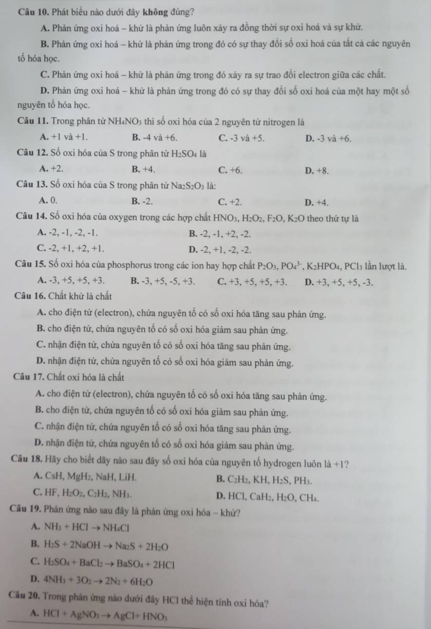 Phát biểu nào dưới đây không đúng?
A. Phản ứng oxi hoá - khử là phản ứng luôn xảy ra đồng thời sự oxi hoá và sự khử.
B. Phản ứng oxi hoá - khử là phản ứng trong đó có sự thay đổi số oxi hoá của tất cả các nguyên
tố hóa học.
C. Phản ứng oxi hoá - khử là phản ứng trong đó xảy ra sự trao đổi electron giữa các chất.
D. Phản ứng oxi hoá - khứ là phản ứng trong đó có sự thay đổi số oxi hoá của một hay một số
nguyên tố hóa học.
Câu 11. Trong phân tử NH₄NO3 thì số oxi hóa của 2 nguyên tử nitrogen là
A. +1va+1. B. -4 và +6. C. -3va+5. D. -3 và +6.
Câu 12. Số oxi hóa của S trong phân tử H_2SO_4 là
A. +2. B. +4. C. +6. D. +8.
Câu 13. Số oxi hóa của S trong phân tử Na2 S_2O_3 là:
A. 0. B. -2. C. +2. D. +4.
Câu 14. Số oxi hóa của oxygen trong các hợp chất I HNO_3,H_2O_2,F_2O, K_2O theo thứ tự là
A. -2, -1, -2, -1. B. -2, -1, +2, -2.
C. -2, +1, +2, +1. D. -2, +1, -2, -2.
Câu 15. Số oxi hóa của phosphorus trong các ion hay hợp chất P_2O_3,PO_4^((3-),K_2)HPO_4,PCl_3 ln lượt là.
A. -3, +5, +5, +3. B. -3, +5, -5, +3. C. +3, +5, +5, +3. D. +3, +5, +5, -3.
Câu 16. Chất khử là chất
A. cho điện tử (electron), chứa nguyên tố có số oxi hóa tăng sau phản ứng.
B. cho điện tử, chứa nguyên tố có số oxi hóa giảm sau phản ứng.
C. nhận điện tử, chứa nguyên tố có số oxi hóa tăng sau phản ứng.
D. nhận điện tử, chứa nguyên tố có số oxi hóa giảm sau phản ứng.
Câu 17. Chất oxi hóa là chất
A. cho điện tử (electron), chứa nguyên tố có số oxi hóa tăng sau phản ứng.
B. cho điện tử, chứa nguyên tố có số oxi hóa giảm sau phản ứng.
C. nhận điện tử, chứa nguyên tố có số oxi hóa tăng sau phản ứng.
D. nhận điện tử, chứa nguyên tố có số oxi hóa giảm sau phản ứng.
Câu 18. Hãy cho biết dãy nào sau đây số oxi hóa của nguyên tố hydrogen luôn |a+1 ?
A. CsH, MgH₂, NaH, LiH. B. C_2H_2,KH,H_2S, , PH₃.
C. HF,H_2O_2,C_2H_2, NH3. D. HCl, CaH₂, H_2O. CH Ia.
Câu 19. Phản ứng nào sau đây là phản ứng oxi hóa - khừ?
A. NH_3+HClto NH_4Cl
B. H_2S+2NaOHto Na_2S+2H_2O
C. H_2SO_4+BaCl_2to BaSO_4+2HCl
D. 4NH_3+3O_2to 2N_2+6H_2O
Câu 20. Trong phân ứng nào dưới đây HCl thể hiện tính oxi hóa?
A. HCl+AgNO_3to AgCl+HNO_3