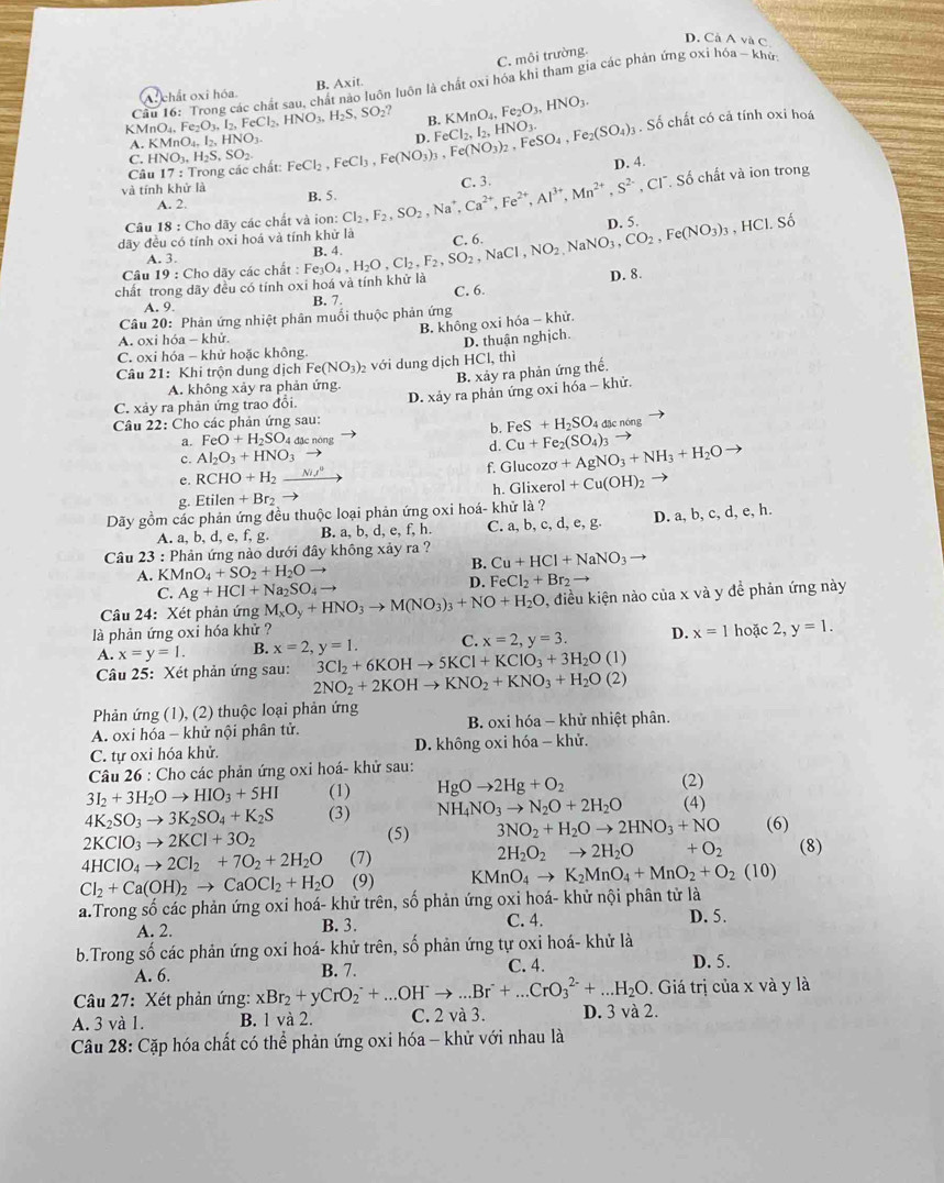 D. Cả A và C
C. môi trường.
Cầu 16: Trong các chất sau, chất nào luôn luôn là chất oxi hóa khi tham gia các phản ứng oxi hóa - khủ
A: chất oxi hóa B. Axit.
B. KMnO_4,Fe_2O_3,HNO_3.
K MnO_4,Fe_2O_3,I_2,FeCl_2,HNO_3,H_2S,SO_2? FeCl_2,FeCl_3,Fe(NO_3)_3,Fe(NO_3)_2,FeSO_4,Fe_2(SO_4)_3 D. FeCl_2,I_2,HNO_3. Số chất có cả tính oxi hoá
A. KMnO_4,I_2,HNO_3.
C. HNO_3,H_2S,SO_2
Câu 17: Trong các chất:
D. 4.
và tính khử là B. 5. Cl_2,F_2,SO_2,Na^+,Ca^(2+),Fe^(2+),Al^(3+),Mn^(2+),S^(2-) C. 3.
, Cl. Số chất và ion trong
A. 2.
Câu 18 : Cho dãy các chất và ion:
C. 6. D. 5.
dãy đều có tính oxi hoá và tính khử là Fe_3O_4,H_2O,Cl_2,F_2,SO_2,NaCl,NO_2,NaNO_3,CO_2,Fe(NO_3)_3,HCl.So B. 4.
A. 3
Câu 19 19 : Cho dãy các chất :
chất trong dãy đều có tính ox noá và tính khử là
A. 9
B. 7. C. 6. D. 8.
Câu 20: Phản ứng nhiệt phân muối thuộc phản ứng
B. không oxi hóa -- khử.
A. oxi hóa - khử.
C. oxi hóa - khử hoặc không.
Câu 21: Khi trộn dung dịch Fe(NO_3)_2 với dung dịch D. thuận nghịch.
B. xảy ra phản ứng thế. HCl,th
A. không xảy ra phản ứng.
Câu 22: Cho các phản ứng sau:  D. xảy ra phản ứng oxi hóa - khử.
C. xảy ra phản ứng trao đổi.
b. FeS+H_2SO 4 đặc nóng
a. FeO+H_2SO_4dacno ng
d. Cu+Fe_2(SO_4)_3to
c. Al_2O_3+HNO_3to
e. RCHO+H_2_ N/^0 _  f. Gluco zsigma +AgNO_3+NH_3+H_2O
g. Etilen+Br_2 h. Glixerol +Cu(OH)_2 to
Dãy gồm các phản ứng đều thuộc loại phản ứng oxi hoá- khử là ?
A. a, b, d, e, f, g. B. a, b, d, e, f, h. C. a, b, c, d, e, g. D. a, b, c, d, e, h.
Câu 23 : Phản ứng nào dưới đây không xảy ra ?
B. Cu+HCl+NaNO_3
A. K MnO_4+SO_2+H_2O to
D. FeCl_2+Br_2
C. Ag+HCl+Na_2SO_4to
Câu 24: Xét phản ứng M_xO_y+HNO_3to M(NO_3)_3+NO+H_2O 0, điều kiện nào của x và y đề phản ứng này
là phản ứng oxi hóa khử ? D. x=1 hoặc 2, y=1.
A. x=y=1. B. x=2,y=1. C. x=2,y=3.
3Cl_2+6KOHto 5KCl+KClO_3+3H_2O (1)
Câu 25: Xét phản ứng sau: 2NO_2+2KOHto KNO_2+KNO_3+H_2O(2)
Phản ứng (1), (2) thuộc loại phản ứng
A. oxi hóa - khử nội phân tử.  B. oxi hóa - khử nhiệt phân.
C. tự oxi hóa khử. D. không oxi hóa - khử.
Câu 26 : Cho các phản ứng oxi hoá- khử sau:
3I_2+3H_2Oto HIO_3+5HI (1) HgOto 2Hg+O_2 (2)
4K_2SO_3to 3K_2SO_4+K_2S (3) NH_4NO_3to N_2O+2H_2O (4)
2KClO_3to 2KCl+3O_2
(5) 3NO_2+H_2Oto 2HNO_3+NO (6)
4HClO_4to 2Cl_2+7O_2+2H_2O (7) 2H_2O_2to 2H_2O +O_2 (8)
Cl_2+Ca(OH)_2to CaOCl_2+H_2O (9) KMnO_4to K_2MnO_4+MnO_2+O_2(10)
a.Trong số các phản ứng oxi hoá- khử trên, số phản ứng oxi hoá- khử nội phân tử là
A. 2. B. 3. C. 4. D. 5.
b.Trong số các phản ứng oxi hoá- khử trên, số phản ứng tự oxi hoá- khử là
A. 6. C. 4. D. 5.
. Giá trị của x và y là
Câu 27: Xét phản ứng: xBr_2+yCrO_2^(-+...OH^-)to ...Br^-+...CrO_3^((2-)+...H_2)O B. 7.
A. 3 và 1. B. 1 và 2. C. 2 và 3. D. 3 và 2.
Câu 28: Cặp hóa chất có thể phản ứng oxi hóa - khử với nhau là