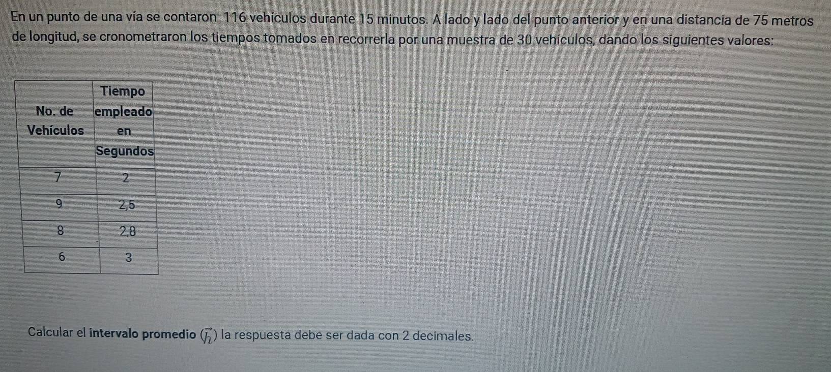 En un punto de una vía se contaron 116 vehículos durante 15 minutos. A lado y lado del punto anterior y en una distancia de 75 metros
de longitud, se cronometraron los tiempos tomados en recorrerla por una muestra de 30 vehículos, dando los siguientes valores: 
Calcular el intervalo promedio (vector h) la respuesta debe ser dada con 2 decimales.