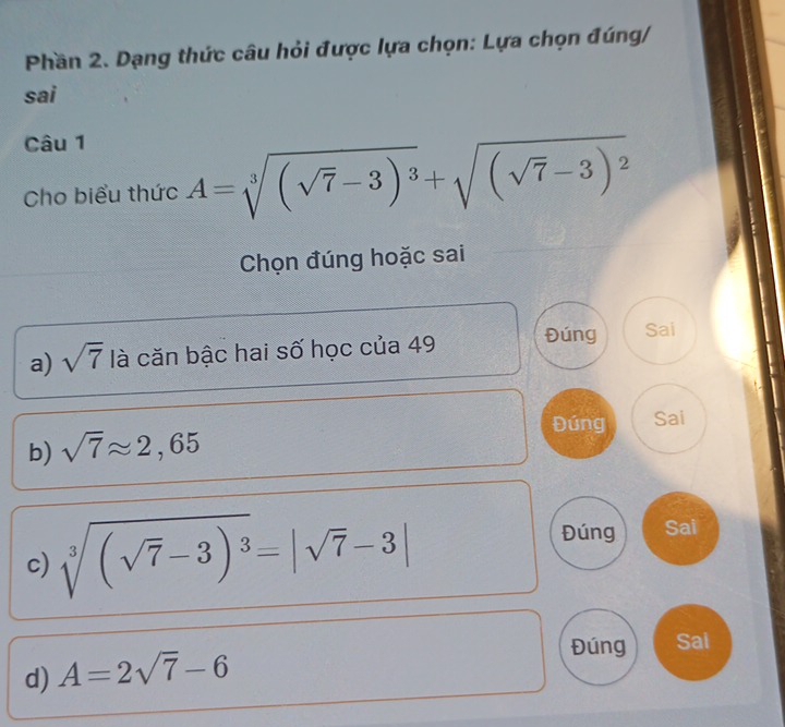 Phần 2. Dạng thức câu hỏi được lựa chọn: Lựa chọn đúng/
sai
Câu 1
Cho biểu thức A=sqrt[3]((sqrt 7)-3)^3+sqrt((sqrt 7)-3)^2
Chọn đúng hoặc sai
a) sqrt(7) là căn bậc hai số học của 49 Đúng Sai
Đúng Sai
b) sqrt(7)approx 2,65
c) sqrt[3]((sqrt 7)-3)^3=|sqrt(7)-3|
Đúng Sai
d) A=2sqrt(7)-6
Đúng Sai