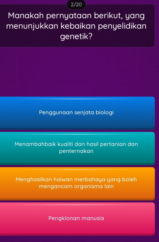 2/20
Manakah pernyataan berikut, yang
menunjukkan kebaikan penyelidikan
genetik?
Penggunaan senjata biologi
Menambahbaik kualiti dan hasil pertanian dan
penternakan
Menghasilkan haiwan merbahaya yang boleh
mengancam organisma lain
Pengklonan manusia