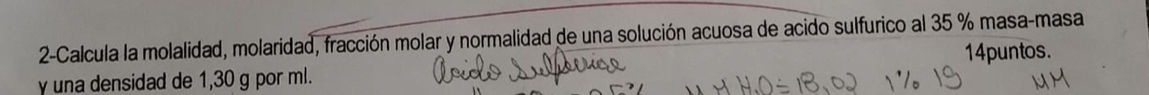 2-Calcula la molalidad, molaridad, fracción molar y normalidad de una solución acuosa de acido sulfurico al 35 % masa-masa 
y una densidad de 1,30 g por ml. 14puntos.