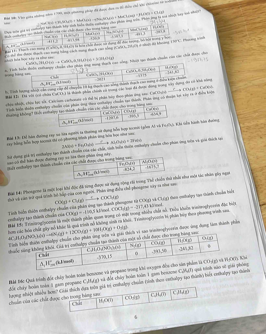 Vào giữa những năm 1700, một phương pháp đã được đưa ra để điều chế khí chlorine từ sodull
NaCl(s)+H_2SO_4(l)+MnO_2(s)to Na_2SO_4(s)+MnCl_2(aq)+H_2O(l)+Cl_2(g) bà nhiệt hay toà nhiệt?
Bài 11: Thạch cao nung (C _0SO_4.0.
Có thể thu được thạch cao nung bằng cách nung thạch cao sống ình
nhiệt hóa học xảy ra như sau: aSO_4.2H_2O(s)to CaSO_4.0,5H_2O(s)+3/2H_2O(g) ao sống. Nhiệt tạo thành chuẩn của các chất được cho
a, Tính 
trong bả
b, Tính lượng nhiệt cần cung cấp đ
Bài 12: Đá vôi (có chứa CaCO;) là thành phân chính có trong các loại ả năng
chịu nhiệt, chịu lực tốt. Calcium carbonate có thể bị phân hủy theo phản ứng sau: CaCO_3(s)xrightarrow rCO_2(g)+CaO(s).
Tính biển thiên enthalpg theo enthalpy chuẩn tạo thành. Phản ứng có thuận lợi xây ra ở điều kiện
thường không? Biết enau:
Bài 13: Để hàn đường ray xe lửa người ta thường sử dụng hỗn hợp tecmihi tiến hành hàn đường
ray bằng hỗn hợp tecmit thì có phương trình phản ứng hóa học như sau:
2Al(s)+Fe_2O_3(s)xrightarrow i°Al_2O_3(s)+2Fe(s)
Sử dụng giá trị enthalpy tạo thành chuẩn của các chất, tính biến thiên enthalpy chuẩn cho phản ứng trên và giải thích tại
sao có thể hàn được đường rayhản ứng này.
Biết enthalpy tạo thành chuẩn 
Bài 14: Phosgene là một loại khí độc đã từng được sử dụng rộng rãi trong hất như một tác nhân gây ngạt
thở và cản trở quá trình hô hấp của con người. Phản ứng điều chế phosgene xảy ra như sau:
CO(g)+Cl_2(g)xrightarrow CCOCl_2(g)
Tính biển thiên enthalpy chuẩn của phản ứng tạo thành phosgene từ CO(g) và Cl_2(g) theo enthalpy tạo thành chuẩn biết
enthalpy tạo thành chuẩn của CO(g)=-110,5kJ/mol.COCl_2(g)=-217, a 43 kJ/mol.
Bài 15: Trinitroglycerin là một thành phần quan trọng có mặt trong nhiều chất nổ. Điều khiến trinitroglycerin đặc biệt
hơn các hóa chất gây nổ khác là quá trình nổ không sinh ra khói. Trinitroglycerin bị phân hủy theo phương trình sau.
ch vì sao trinitroglycerin được ứng dụng làm thành phần
thuốc sau:
Bài 16: Quá trình đốt cháy hoàn toàn benzene và propane . Khi
đốt cháy hoàn toàn 1m propane C H_8(g) và đốt cháy hoàn toàn 1 gam benzene C_6H_6(l) phóng
lượng nhiệt nhiều hơnalpy chuẩn (tính theo enthalpy tạo thành) biết enthalpy tạo thành
chuẩn của các chất đư
6