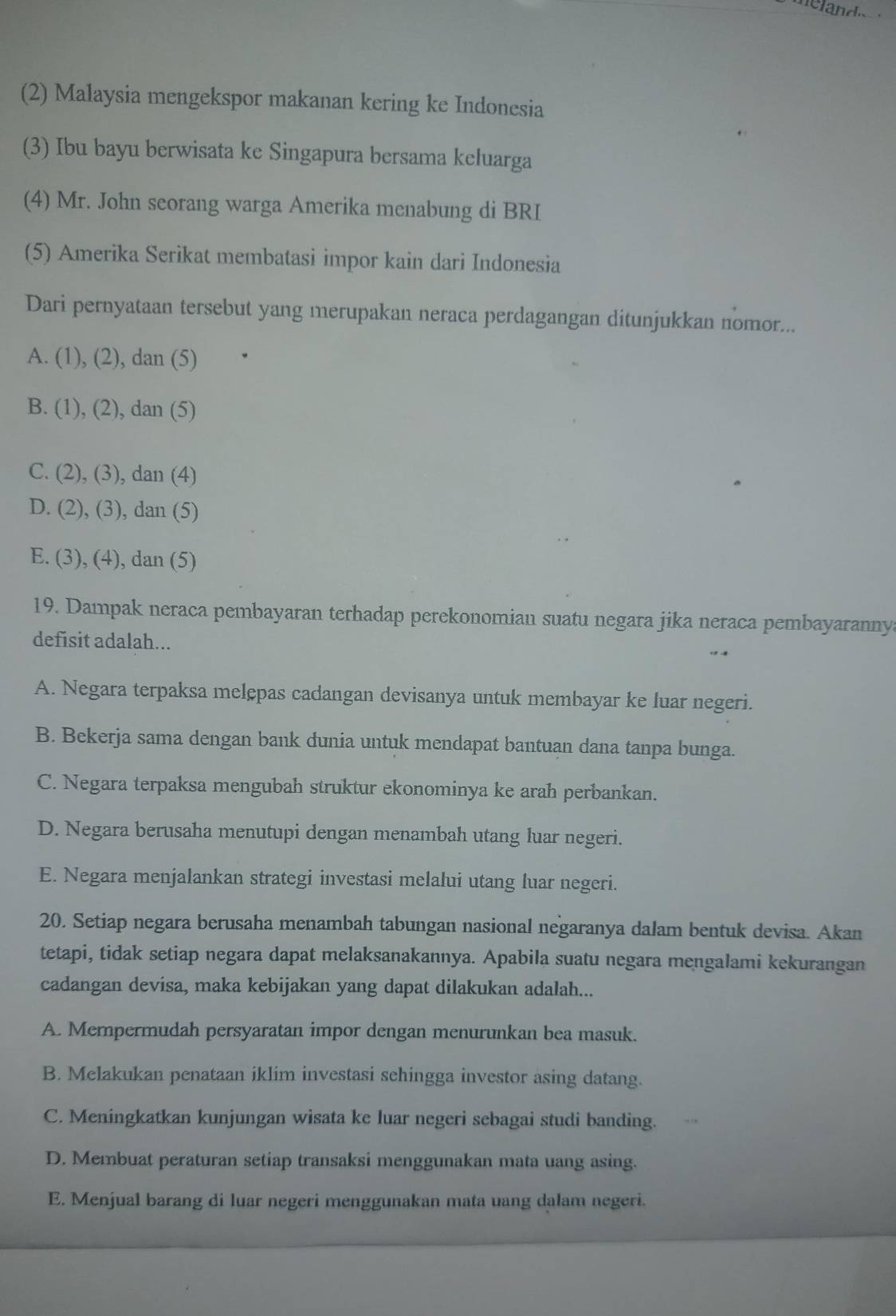 (2) Malaysia mengekspor makanan kering ke Indonesia
(3) Ibu bayu berwisata ke Singapura bersama keluarga
(4) Mr. John seorang warga Amerika menabung di BRI
(5) Amerika Serikat membatasi impor kain dari Indonesia
Dari pernyataan tersebut yang merupakan neraca perdagangan ditunjukkan nomor...
A. (1), (2), dan (5)
B. (1), (2), dan (5)
C. (2), (3), dan (4)
D. (2), (3), dan (5)
E. (3), (4), dan (5)
19. Dampak neraca pembayaran terhadap perekonomian suatu negara jika neraca pembayaranny
defisit adalah...
A. Negara terpaksa melępas cadangan devisanya untuk membayar ke luar negeri.
B. Bekerja sama dengan bank dunia untuk mendapat bantuan dana tanpa bunga.
C. Negara terpaksa mengubah struktur ekonominya ke arah perbankan.
D. Negara berusaha menutupi dengan menambah utang luar negeri.
E. Negara menjalankan strategi investasi melalui utang luar negeri.
20. Setiap negara berusaha menambah tabungan nasional negaranya dalam bentuk devisa. Akan
tetapi, tidak setiap negara dapat melaksanakannya. Apabila suatu negara mengalami kekurangan
cadangan devisa, maka kebijakan yang dapat dilakukan adalah...
A. Mempermudah persyaratan impor dengan menurunkan bea masuk.
B. Melakukan penataan iklim investasi sehingga investor asing datang.
C. Meningkatkan kunjungan wisata ke luar negeri sebagai studi banding.
D. Membuat peraturan setiap transaksi menggunakan mata uang asing.
E. Menjual barang di luar negeri menggunakan mata uang dalam negeri.