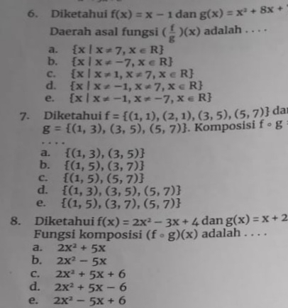 Diketahui f(x)=x-1 dan g(x)=x^2+8x+
Daerah asal fungsi ( f/g )(x) adalah . . . .
a.  x|x!= 7,x∈ R
b.  x|x!= -7,x∈ R
C.  x|x!= 1,x!= 7,x∈ R
d.  x|x!= -1,x!= 7,x∈ R
e.  x|x!= -1,x!= -7,x∈ R
da
7. Diketahui f= (1,1),(2,1),(3,5),(5,7) fcirc g
g= (1,3),(3,5),(5,7). Komposisi
a.  (1,3),(3,5)
b.  (1,5),(3,7)
C.  (1,5),(5,7)
d.  (1,3),(3,5),(5,7)
e.  (1,5),(3,7),(5,7)
8. Diketahui f(x)=2x^2-3x+4 dan g(x)=x+2
Fungsi komposisi (fcirc g)(x) adalah . . . .
a. 2x^2+5x
b. 2x^2-5x
C. 2x^2+5x+6
d. 2x^2+5x-6
e. 2x^2-5x+6