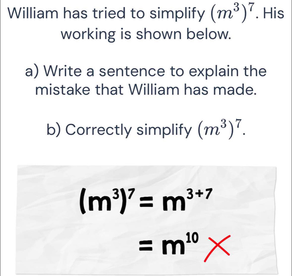 William has tried to simplify (m^3)^7. His 
working is shown below. 
a) Write a sentence to explain the 
mistake that William has made. 
b) Correctly simplify (m^3)^7.
(m^3)^7=m^(3+7)
=m^(10) ∠