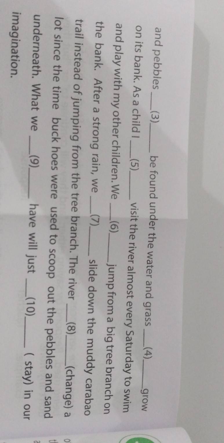 and pebbles _(3)_ be found under the water and grass _(4)_ grow 
on its bank. As a child I _(5)_ visit the river almost every Saturday to swim 
and play with my other children. We _(6)_ jump from a big tree branch on 
the bank. After a strong rain, we _(7)_ slide down the muddy carabao 
trail instead of jumping from the tree branch. The river _(8)_ (change) a 
lot since the time buck hoes were used to scoop out the pebbles and sand 
underneath. What we _(9)_ have will just _.(10)_ ( stay) in our 
imagination.