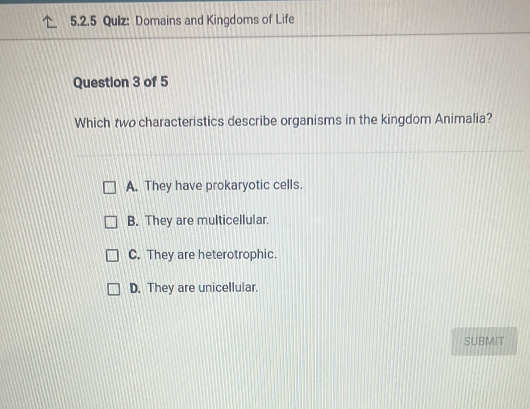 Domains and Kingdoms of Life
Question 3 of 5
Which two characteristics describe organisms in the kingdom Animalia?
A. They have prokaryotic cells.
B. They are multicellular.
C. They are heterotrophic.
D. They are unicellular.
SUBMIT