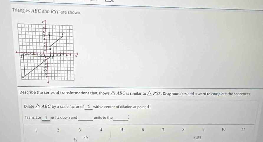 Triangles ABC and RST are shown. 
Describe the series of transformations that shows △ ABC is similar to △ RST. Drag numbers and a word to complete the sentences. 
Dilate △ ABC by a scale factor of 2 with a center of dilation at point A. 
Translate 4 units down and_ units to the_ .
1 2 3 4 5 6 7 8 9 10 1
left right