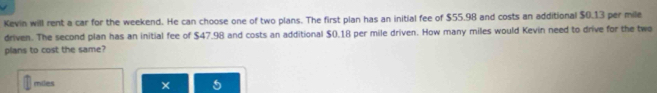 Kevin will rent a car for the weekend. He can choose one of two plans. The first plan has an initial fee of $55.98 and costs an additional $0.13 per mile
driven. The second plan has an initial fee of $47.98 and costs an additional $0.18 per mile driven. How many miles would Kevin need to drive for the two 
plans to cost the same?
miles
×