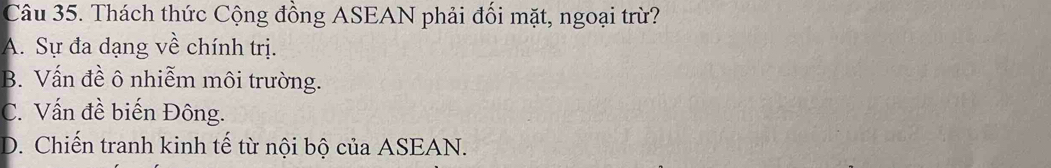 Thách thức Cộng đồng ASEAN phải đối mặt, ngoại trừ?
A. Sự đa dạng về chính trị.
B. Vấn đề ô nhiễm môi trường.
C. Vấn đề biến Đông.
D. Chiến tranh kinh tế từ nội bộ của ASEAN.