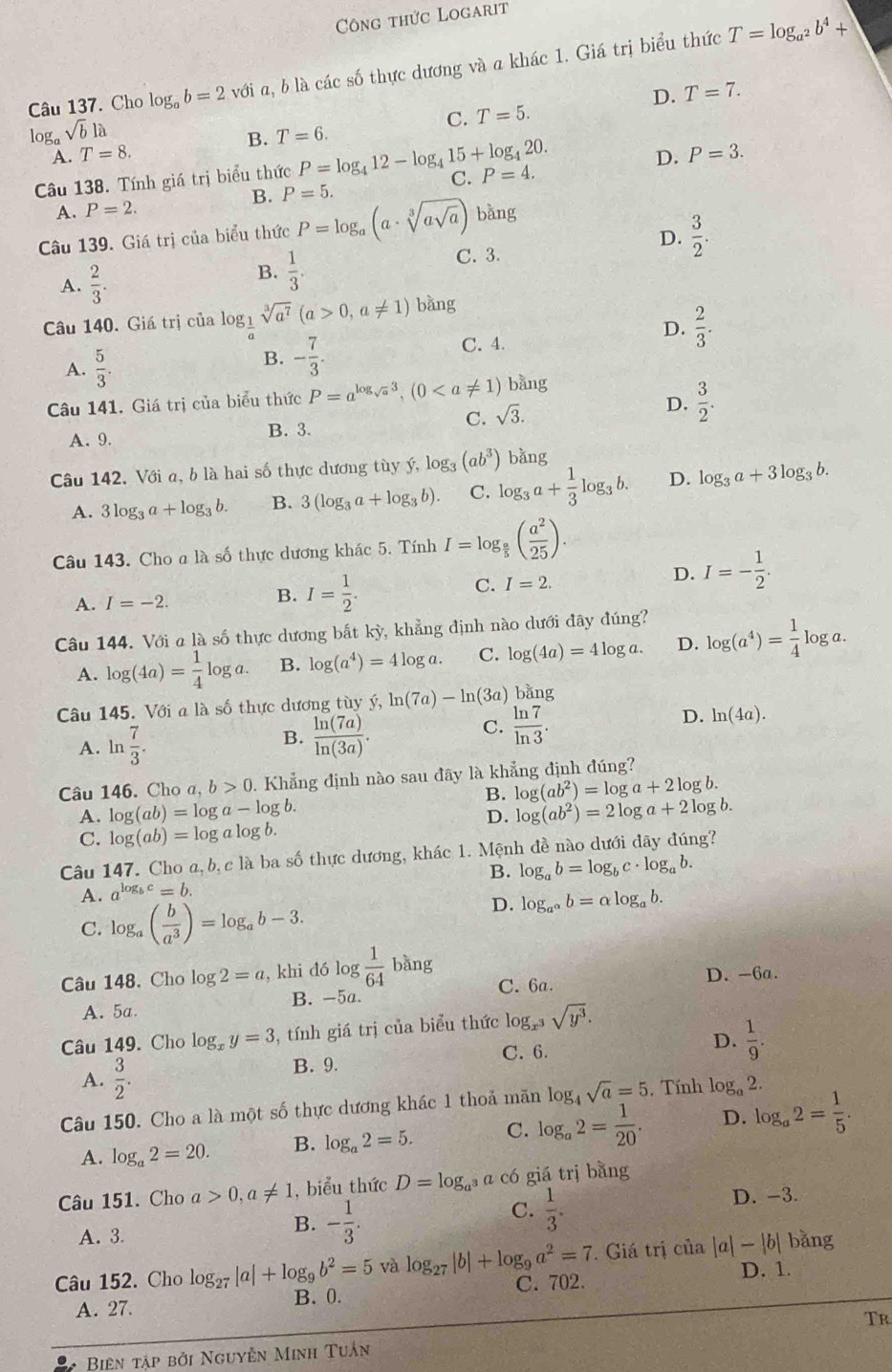 Công thức Logarit
Câu 137. Cho log _ab=2 với a, b là các số thực dương và a khác 1. Giá trị biểu thức T=log _a^2b^4+
loga sqrt(b)la
C. T=5. D. T=7.
B.
A. T=8. T=6.
D. P=3.
Câu 138. Tính giá trị biểu thức P=log _412-log _415+log _420. C. P=4.
A. P=2. B. P=5.
Câu 139. Giá trị của biểu thức P=log _a(a· sqrt[3](asqrt a)) bǎng
D.  3/2 .
B.  1/3 .
A.  2/3 . C. 3.
Câu 140. Giá trị của logị sqrt[3](a^7)(a>0,a!= 1) bǎng
D.
A.  5/3 .
B. - 7/3 . C. 4.  2/3 .
Câu 141. Giá trị của biểu thức P=a^(log _sqrt(a))3,(0 bằng
A. 9. B. 3. C. sqrt(3).
D.  3/2 .
bằng
Câu 142. Với a, b là hai số thực dương tùy ý, log _3(ab^3) log _3a+ 1/3 log _3b. D. log _3a+3log _3b.
A. 3log _3a+log _3b. B. 3(log _3a+log _3b). C.
Câu 143. Cho a là số thực dương khác 5. Tính I=log _ a/5 ( a^2/25 ).
A. I=-2.
B. I= 1/2 .
C. I=2.
D. I=- 1/2 .
Câu 144. Với a là số thực dương bắt kỳ, khẳng định nào dưới đây đúng?
A. log (4a)= 1/4 log a. B. log (a^4)=4log a. C. log (4a)=4log a. D. log (a^4)= 1/4 log a.
Câu 145. Với a là số thực dương tùy hat y,ln (7a)-ln (3a) bằng
A. ln  7/3 . B.  ln (7a)/ln (3a) .
C.  ln 7/ln 3 .
D. ln (4a).
Câu 146. Cho a,b>0. Khẳng định nào sau đãy là khẳng định đúng?
B. log (ab^2)=log a+2log b.
A. log (ab)=log a-log b. log (ab^2)=2log a+2log b.
D.
C. log (ab)=log alog b.
Câu 147. Cho a,b,c là ba số thực dương, khác 1. Mệnh đề nào dưới đây đúng?
A. a^(log _b)c=b. B. log _ab=log _bc· log _ab.
C. log _a( b/a^3 )=log _ab-3.
D. log _a^(alpha)b=alpha log _ab.
Câu 148. Cho log 2=a , khi đó log  1/64  bàng
C. 6a. D. -6a.
A. 5a B. -5a
Câu 149. Cho log _xy=3 , tính giá trị của biểu thức log _x^3sqrt(y^3).
C. 6.
D.  1/9 .
A.  3/2 .
B. 9.
Câu 150. Cho a là một số thực dương khác 1 thoả măn le og_4sqrt(a)=5. Tính log _a2
A. log _a2=20. B. log _a2=5. C. log _a2= 1/20 . D. log _a2= 1/5 .
Câu 151. Cho a 0,a!= 1 , biểu thức D=log _a^3 a có giá trị bằng
B. - 1/3 .
C.  1/3 . D. -3.
A. 3. bǎng
. Giá trị của |a|-|b|
Câu 152. Cho log _27|a|+log _9b^2=5 và log _27|b|+log _9a^2=7 C. 702. D. 1.
A. 27. B. 0.
Tr
Biên tập bởi Nguyễn Minh Tuân