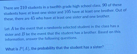 There are 210 students in a twelfth grade high school class. 90 of these 
students have at least one sister and 105 have at least one brother. Out of 
these, there are 45 who have at least one sister and one brother. 
Let A be the event that a randomly selected student in the class has a 
sister and B be the event that the student has a brother. Based on this 
information, answer the following questions. 
What is P(A) , the probability that the student has a sister?