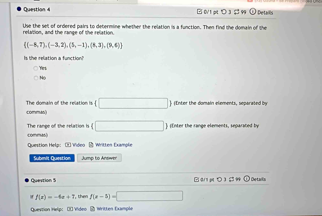 a - Se Preparo (Vídeo Ofic
Question 4 0/1 ptつ 3 2 99 ⓘ Details
Use the set of ordered pairs to determine whether the relation is a function. Then find the domain of the
relation, and the range of the relation.
 (-8,7),(-3,2),(5,-1),(8,3),(9,6)
Is the relation a function?
Yes
No
The domain of the relation is  □  (Enter the domain elements, separated by
commas)
The range of the relation is  □ (Enter the range elements, separated by
commas)
Question Help: Video Written Example
Submit Question Jump to Answer
Question 5 0/1 pt つ 3⇄ 99 Details
If f(x)=-6x+7 , then f(x-5)=□
Question Help: Video * Written Example