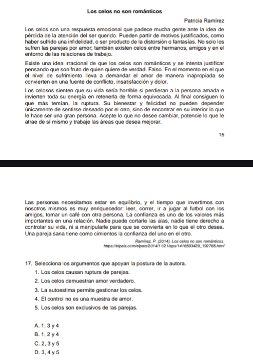 Los celos no son románticos
Patrícia Ramírez
Los celos son una respuesta emocional que padece mucha gente ante la idea de
pérdida de la atención del ser querido. Pueden partir de motivos justificados, como
haber sufrido una infidelidad, o ser producto de la distorsión o fantasías. No solo los
sufren las parejas por amor; también existen celos entre hermanos, amigos y en el
entorno de las relaciones de trabajo.
Existe una idea irracional de que los celos son románticos y se intenta justificar
pensando que son fruto de quien quiere de verdad. Faíso. En el momento en el que
el nível de sufrimiento lleva a demandar el amor de manera inapropiada se
convierten en una fuente de conflicto, insatisfacción y dolor.
Los celosos sienten que su vida sería horrible si perdieran a la persona amada e
invierten toda su energía en retenerla de forma equivocada. Al final consiguen lo
que más temían, la ruptura. Su bienestar y felicidad no pueden depender
únicamente de sentirse deseado por el otro, sino de encontrar en su interior lo que
le hace ser una gran persona. Acepte lo que no desee cambiar, potencie lo que le
atrae de sí mismo y trabaje las áreas que desea mejorar.
15
Las personas necesitamos estar en equilibrio, y el tiempo que invertimos con
nosotros mismos es muy enriquecedor: leer, correr, ir a jugar al futbol con los
amigos, tomar un café con otra persona. La confianza es uno de los valores más
importantes en una relación. Nadie puede cortarle las alas, nadie tiene derecho a
controlar su vida, ni a manipularle para que se convierta en lo que el otro desea.
Una pareja sana tiene como cimientos la confianza del uno en el otro.
Ramírez, P. (2014). Los celos no son románticos.
https://elpais.com/elpais/2014/11/21/leps/1416593429_192765.html
17. Selecciona los argumentos que apoyan la postura de la autora.
1. Los celos causan ruptura de parejas.
2. Los celos demuestran amor verdadero.
3. La autoestima permite gestionar los celos.
4. El control no es una muestra de amor.
5. Los celos son exclusivos de las parejas.
A. 1, 3 y 4
B. 1, 2 y 4
C. 2, 3 y 5
D. 3, 4 y 5