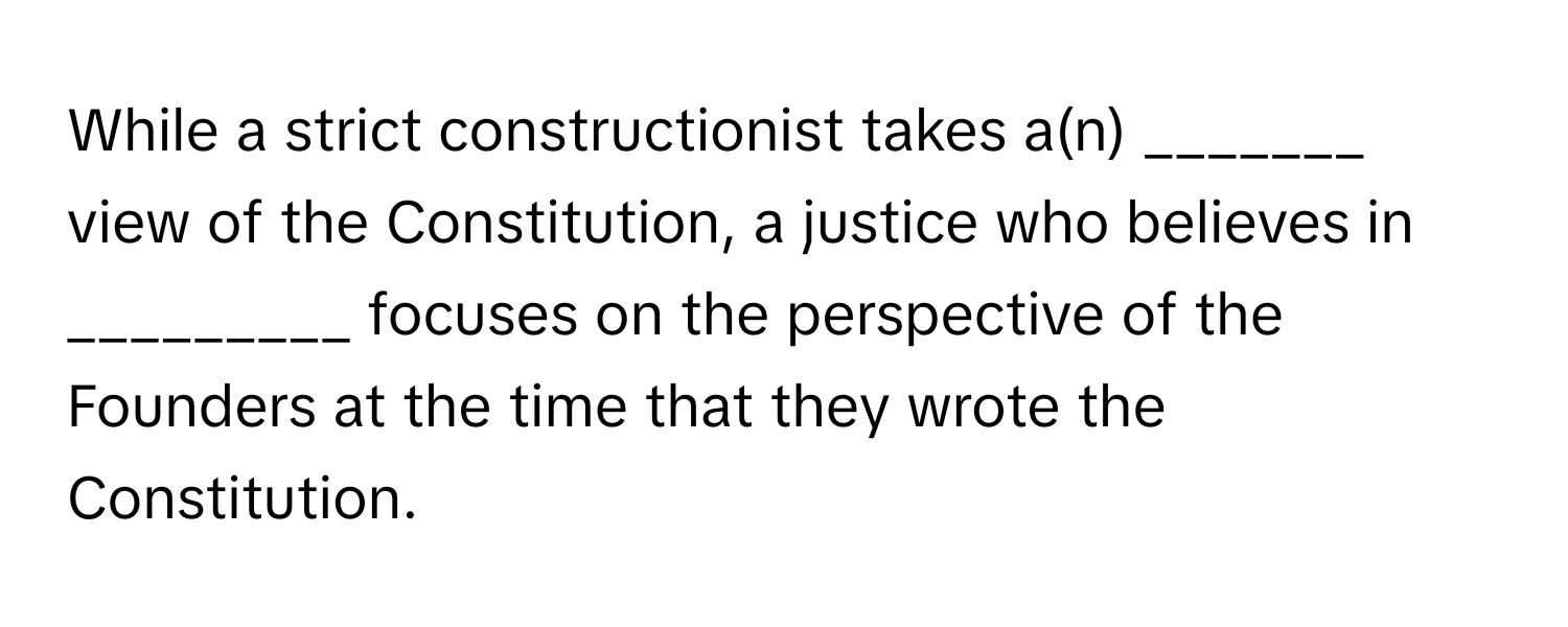 While a strict constructionist takes a(n) _______ view of the Constitution, a justice who believes in _________ focuses on the perspective of the Founders at the time that they wrote the Constitution.