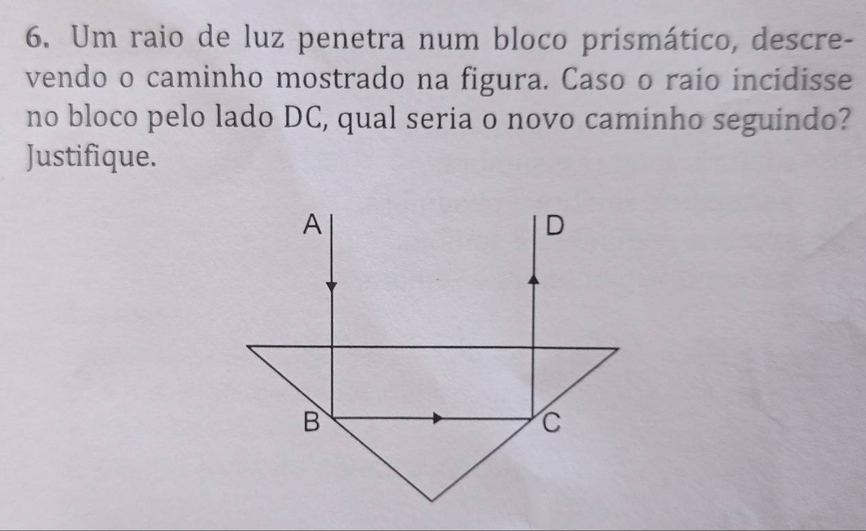 Um raio de luz penetra num bloco prismático, descre- 
vendo o caminho mostrado na figura. Caso o raio incidisse 
no bloco pelo lado DC, qual seria o novo caminho seguindo? 
Justifique.