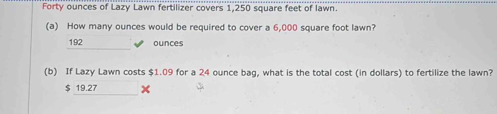 Forty ounces of Lazy Lawn fertilizer covers 1,250 square feet of lawn.
(a) How many ounces would be required to cover a 6,000 square foot lawn?
192 ounces
(b) If Lazy Lawn costs $1.09 for a 24 ounce bag, what is the total cost (in dollars) to fertilize the lawn?
$ 19.27