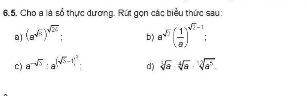 Cho a là số thực dương. Rút gọn các biểu thức sau: 
a) (a^(sqrt(6)))^sqrt(24); 
b) a^(sqrt(2))( 1/a )^sqrt(2)-1; 
c) a^(-sqrt(3)) : a^((sqrt(3)-1)^2); sqrt[3](a)· sqrt[4](a)· sqrt[12](a^5). 
d)